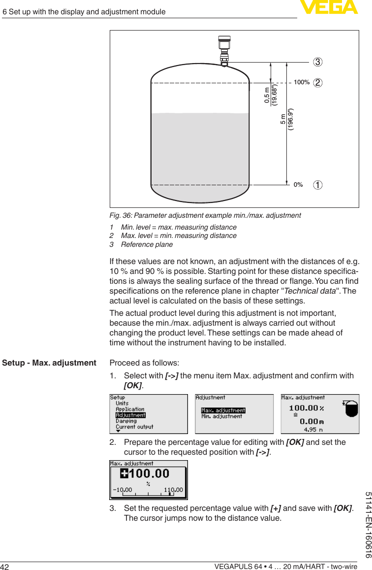 426 Set up with the display and adjustment moduleVEGAPULS 64 • 4 … 20 mA/HART - two-wire51141-EN-160616100%0%0,5 m(19.68&quot;)5 m(196.9&quot;)213Fig. 36: Parameter adjustment example min./max. adjustment1  Min. level = max. measuring distance2  Max. level = min. measuring distance3  Reference planeIf these values are not known, an adjustment with the distances of e.g. 10%and90%ispossible.Startingpointforthesedistancespecica-tionsisalwaysthesealingsurfaceofthethreadorange.Youcanndspecicationsonthereferenceplaneinchapter&quot;Technical data&quot;. The actual level is calculated on the basis of these settings.The actual product level during this adjustment is not important, because the min./max. adjustment is always carried out without changing the product level. These settings can be made ahead of time without the instrument having to be installed.Proceed as follows:1.  Select with [-&gt;]themenuitemMax.adjustmentandconrmwith[OK].2.  Prepare the percentage value for editing with [OK] and set the cursor to the requested position with [-&gt;].3.  Set the requested percentage value with [+] and save with [OK]. The cursor jumps now to the distance value.Setup - Max. adjustment