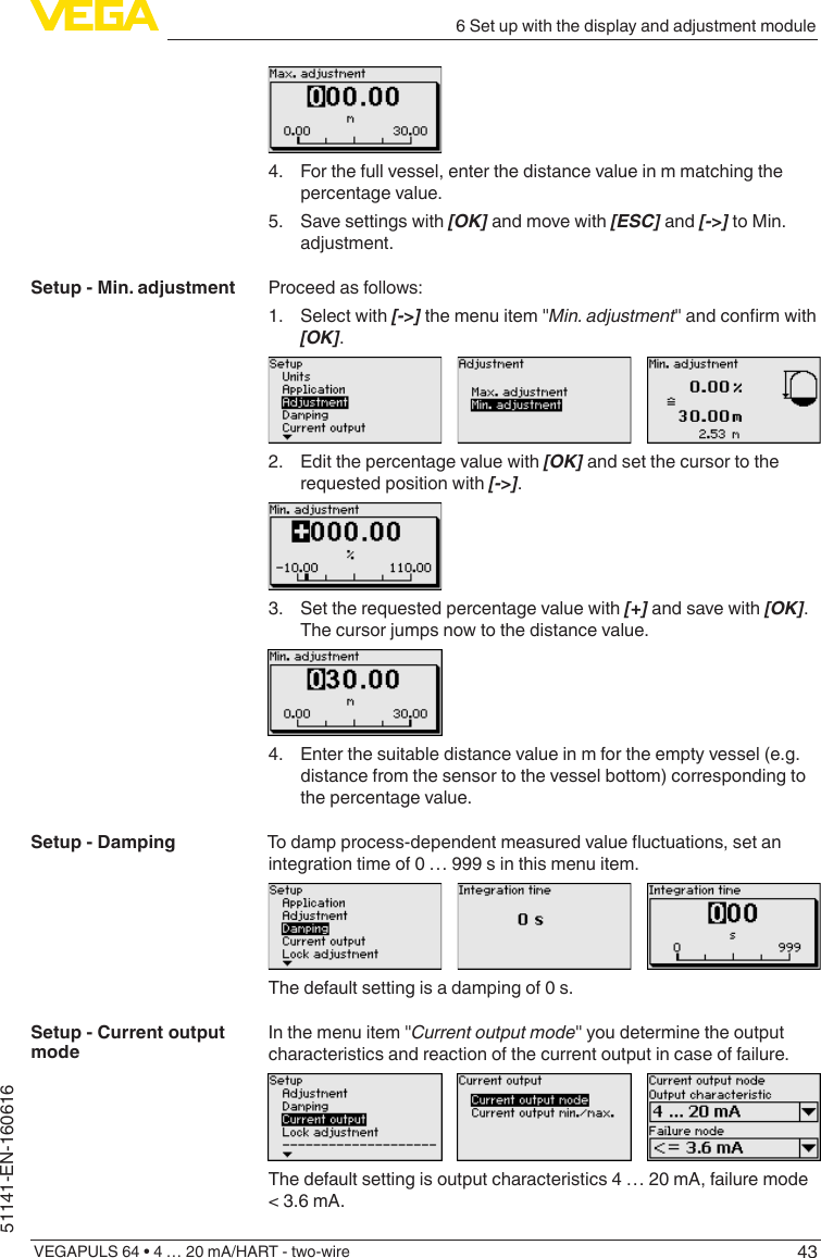 436 Set up with the display and adjustment moduleVEGAPULS 64 • 4 … 20 mA/HART - two-wire51141-EN-1606164.  For the full vessel, enter the distance value in m matching the percentage value.5.  Save settings with [OK] and move with [ESC] and [-&gt;] to Min. adjustment.Proceed as follows:1.  Select with [-&gt;] the menu item &quot;Min. adjustment&quot;andconrmwith[OK].2.  Edit the percentage value with [OK] and set the cursor to the requested position with [-&gt;].3.  Set the requested percentage value with [+] and save with [OK]. The cursor jumps now to the distance value.4.  Enter the suitable distance value in m for the empty vessel (e.g. distance from the sensor to the vessel bottom) corresponding to the percentage value.Todampprocess-dependentmeasuredvalueuctuations,setanintegration time of 0 … 999 s in this menu item.The default setting is a damping of 0 s.In the menu item &quot;Current output mode&quot; you determine the output characteristics and reaction of the current output in case of failure.The default setting is output characteristics 4 … 20 mA, failure mode &lt; 3.6 mA.Setup - Min. adjustmentSetup - DampingSetup - Current output mode