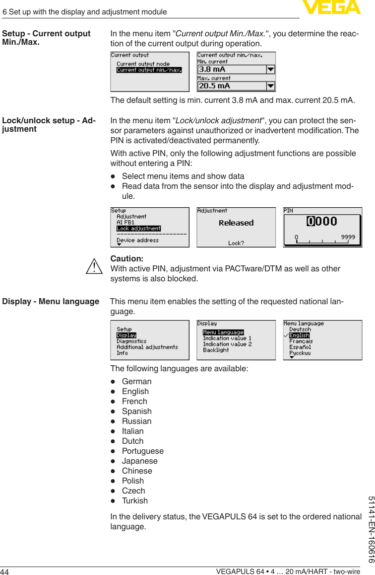 446 Set up with the display and adjustment moduleVEGAPULS 64 • 4 … 20 mA/HART - two-wire51141-EN-160616In the menu item &quot;Current output Min./Max.&quot;, you determine the reac-tion of the current output during operation.The default setting is min. current 3.8 mA and max. current 20.5 mA.In the menu item &quot;Lock/unlock adjustment&quot;, you can protect the sen-sorparametersagainstunauthorizedorinadvertentmodication.ThePIN is activated/deactivated permanently.With active PIN, only the following adjustment functions are possible without entering a PIN:•  Select menu items and show data•  Read data from the sensor into the display and adjustment mod-ule.Caution:With active PIN, adjustment via PACTware/DTM as well as other systems is also blocked.This menu item enables the setting of the requested national lan-guage.The following languages are available:•  German•  English•  French•  Spanish•  Russian•  Italian•  Dutch•  Portuguese•  Japanese•  Chinese•  Polish•  Czech•  TurkishIn the delivery status, the VEGAPULS 64 is set to the ordered national language.Setup - Current output Min./Max.Lock/unlock setup - Ad-justmentDisplay - Menu language