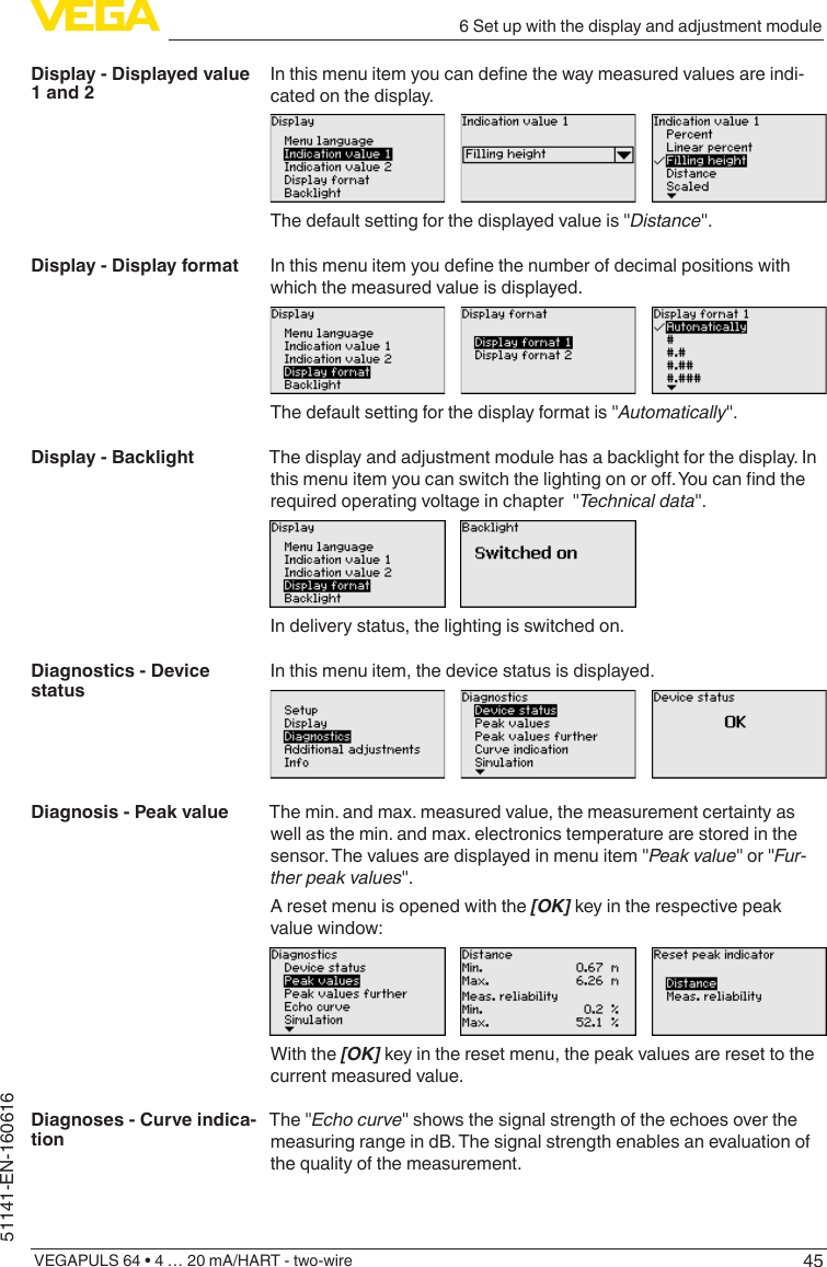456 Set up with the display and adjustment moduleVEGAPULS 64 • 4 … 20 mA/HART - two-wire51141-EN-160616Inthismenuitemyoucandenethewaymeasuredvaluesareindi-cated on the display.The default setting for the displayed value is &quot;Distance&quot;.Inthismenuitemyoudenethenumberofdecimalpositionswithwhich the measured value is displayed.The default setting for the display format is &quot;Automatically&quot;.The display and adjustment module has a backlight for the display. In thismenuitemyoucanswitchthelightingonoro.Youcanndtherequired operating voltage in chapter  &quot;Technical data&quot;.In delivery status, the lighting is switched on.In this menu item, the device status is displayed.The min. and max. measured value, the measurement certainty as well as the min. and max. electronics temperature are stored in the sensor. The values are displayed in menu item &quot;Peak value&quot; or &quot;Fur-ther peak values&quot;.A reset menu is opened with the [OK] key in the respective peak value window:With the [OK] key in the reset menu, the peak values are reset to the current measured value.The &quot;Echo curve&quot; shows the signal strength of the echoes over the measuring range in dB. The signal strength enables an evaluation of the quality of the measurement.Display - Displayed value 1 and 2Display - Display formatDisplay - BacklightDiagnostics - Device statusDiagnosis - Peak valueDiagnoses - Curve indica-tion