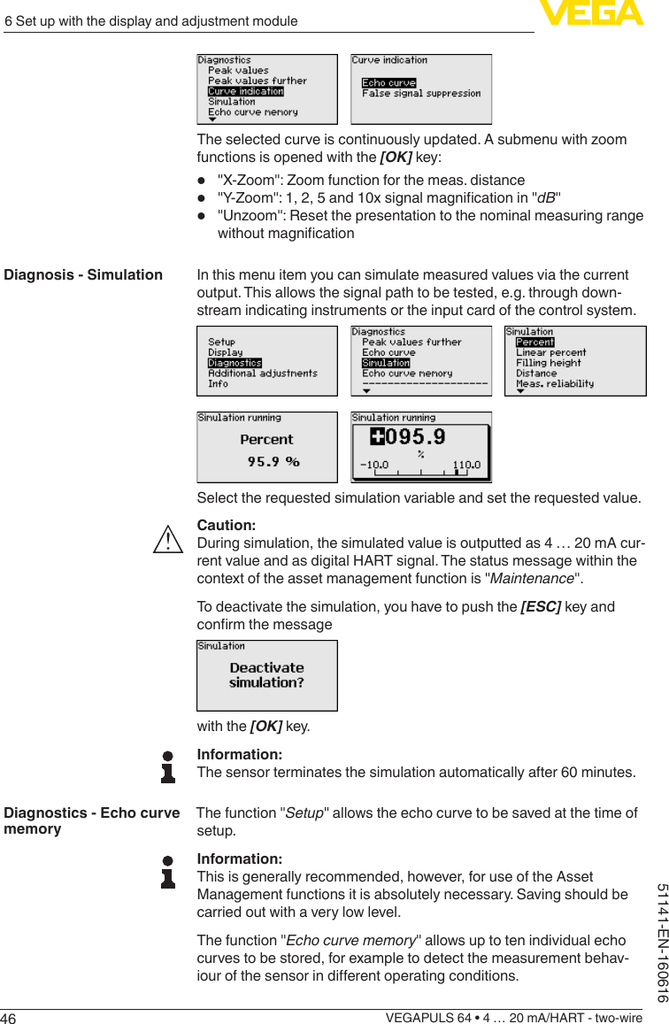 466 Set up with the display and adjustment moduleVEGAPULS 64 • 4 … 20 mA/HART - two-wire51141-EN-160616Theselectedcurveiscontinuouslyupdated.Asubmenuwithzoomfunctions is opened with the [OK] key:•  &quot;X-Zoom&quot;:Zoomfunctionforthemeas.distance•  &quot;Y-Zoom&quot;:1,2,5and10xsignalmagnicationin&quot;dB&quot;•  &quot;Unzoom&quot;:ResetthepresentationtothenominalmeasuringrangewithoutmagnicationIn this menu item you can simulate measured values via the current output. This allows the signal path to be tested, e.g. through down-stream indicating instruments or the input card of the control system.Select the requested simulation variable and set the requested value.Caution:During simulation, the simulated value is outputted as 4 … 20 mA cur-rent value and as digital HART signal. The status message within the context of the asset management function is &quot;Maintenance&quot;.To deactivate the simulation, you have to push the [ESC] key and conrmthemessagewith the [OK] key.Information:The sensor terminates the simulation automatically after 60 minutes.The function &quot;Setup&quot; allows the echo curve to be saved at the time of setup.Information:This is generally recommended, however, for use of the Asset Management functions it is absolutely necessary. Saving should be carried out with a very low level.The function &quot;Echo curve memory&quot; allows up to ten individual echo curves to be stored, for example to detect the measurement behav-iourofthesensorindierentoperatingconditions.Diagnosis - SimulationDiagnostics - Echo curve memory