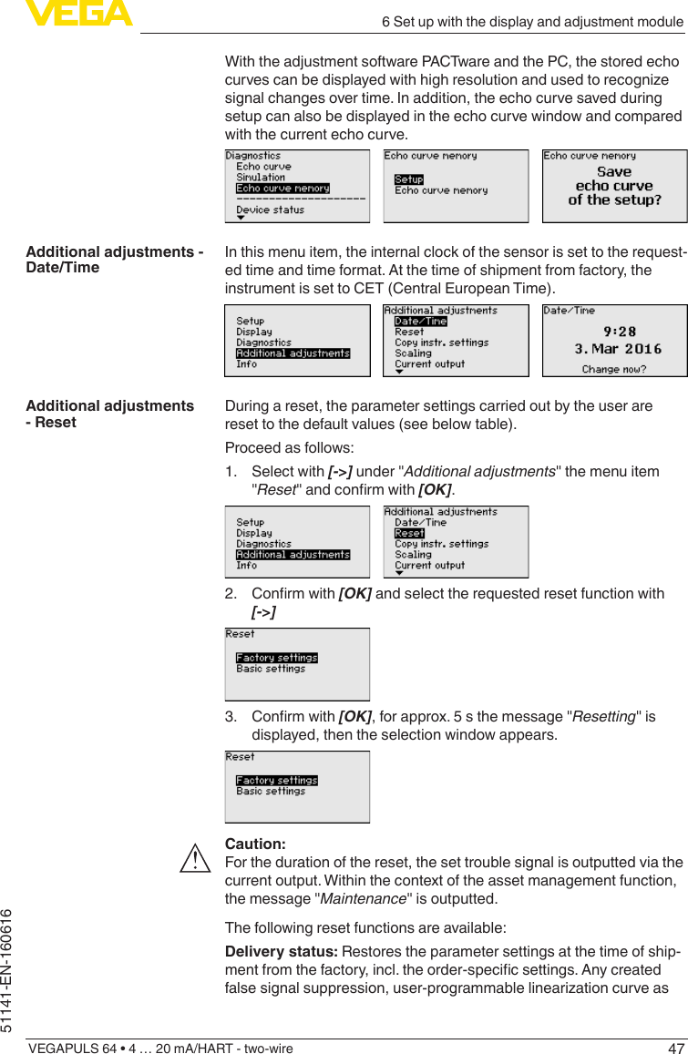 476 Set up with the display and adjustment moduleVEGAPULS 64 • 4 … 20 mA/HART - two-wire51141-EN-160616With the adjustment software PACTware and the PC, the stored echo curvescanbedisplayedwithhighresolutionandusedtorecognizesignal changes over time. In addition, the echo curve saved during setup can also be displayed in the echo curve window and compared with the current echo curve.In this menu item, the internal clock of the sensor is set to the request-ed time and time format. At the time of shipment from factory, the instrument is set to CET (Central European Time).During a reset, the parameter settings carried out by the user are reset to the default values (see below table).Proceed as follows:1.  Select with [-&gt;] under &quot;Additional adjustments&quot; the menu item &quot;Reset&quot;andconrmwith[OK].2. Conrmwith[OK] and select the requested reset function with [-&gt;]3. Conrmwith[OK], for approx. 5 s the message &quot;Resetting&quot; is displayed, then the selection window appears.Caution:For the duration of the reset, the set trouble signal is outputted via the current output. Within the context of the asset management function, the message &quot;Maintenance&quot; is outputted.The following reset functions are available:Delivery status: Restores the parameter settings at the time of ship-mentfromthefactory,incl.theorder-specicsettings.Anycreatedfalsesignalsuppression,user-programmablelinearizationcurveasAdditional adjustments - Date/TimeAdditional adjustments - Reset