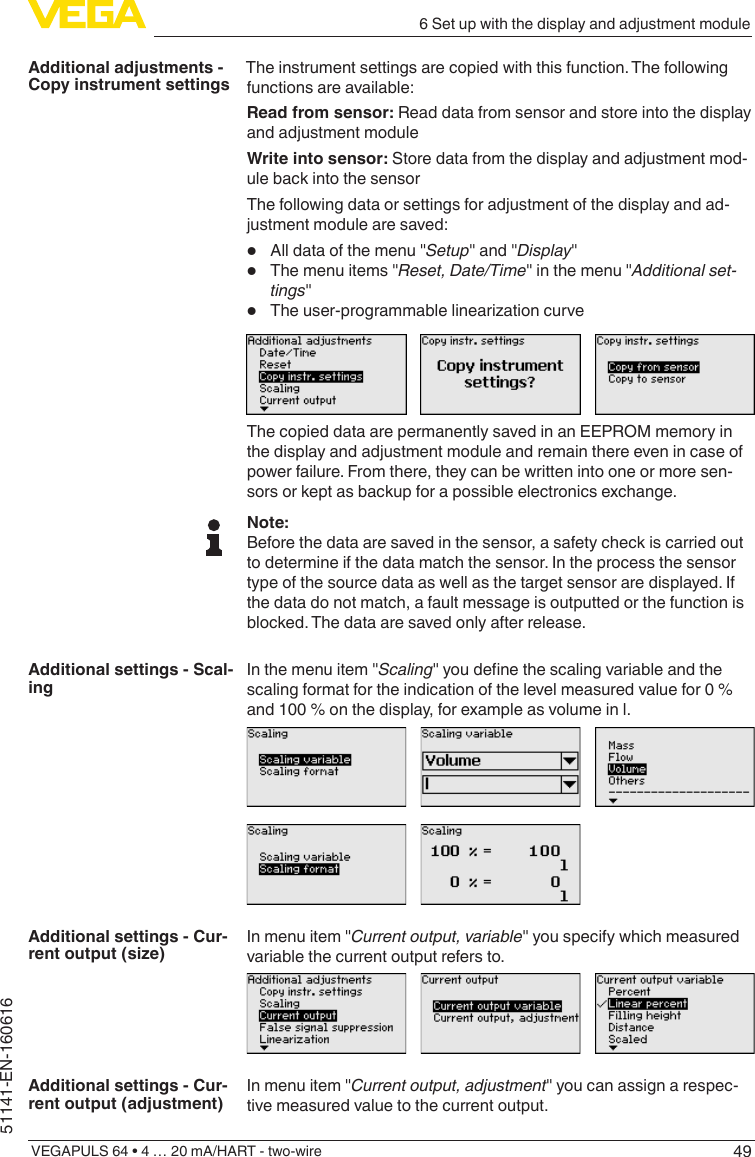 496 Set up with the display and adjustment moduleVEGAPULS 64 • 4 … 20 mA/HART - two-wire51141-EN-160616The instrument settings are copied with this function. The following functions are available:Read from sensor: Read data from sensor and store into the display and adjustment moduleWrite into sensor: Store data from the display and adjustment mod-ule back into the sensorThe following data or settings for adjustment of the display and ad-justment module are saved:•  All data of the menu &quot;Setup&quot; and &quot;Display&quot;•  The menu items &quot;Reset, Date/Time&quot; in the menu &quot;Additional set-tings&quot;•  Theuser-programmablelinearizationcurveThe copied data are permanently saved in an EEPROM memory in the display and adjustment module and remain there even in case of power failure. From there, they can be written into one or more sen-sors or kept as backup for a possible electronics exchange.Note:Before the data are saved in the sensor, a safety check is carried out to determine if the data match the sensor. In the process the sensor type of the source data as well as the target sensor are displayed. If the data do not match, a fault message is outputted or the function is blocked. The data are saved only after release.In the menu item &quot;Scaling&quot;youdenethescalingvariableandthescaling format for the indication of the level measured value for 0 % and 100 % on the display, for example as volume in l.In menu item &quot;Current output, variable&quot; you specify which measured variable the current output refers to.In menu item &quot;Current output, adjustment&quot; you can assign a respec-tive measured value to the current output.Additional adjustments - Copy instrument settingsAdditional settings - Scal-ingAdditional settings - Cur-rent output (size)Additional settings - Cur-rent output (adjustment)