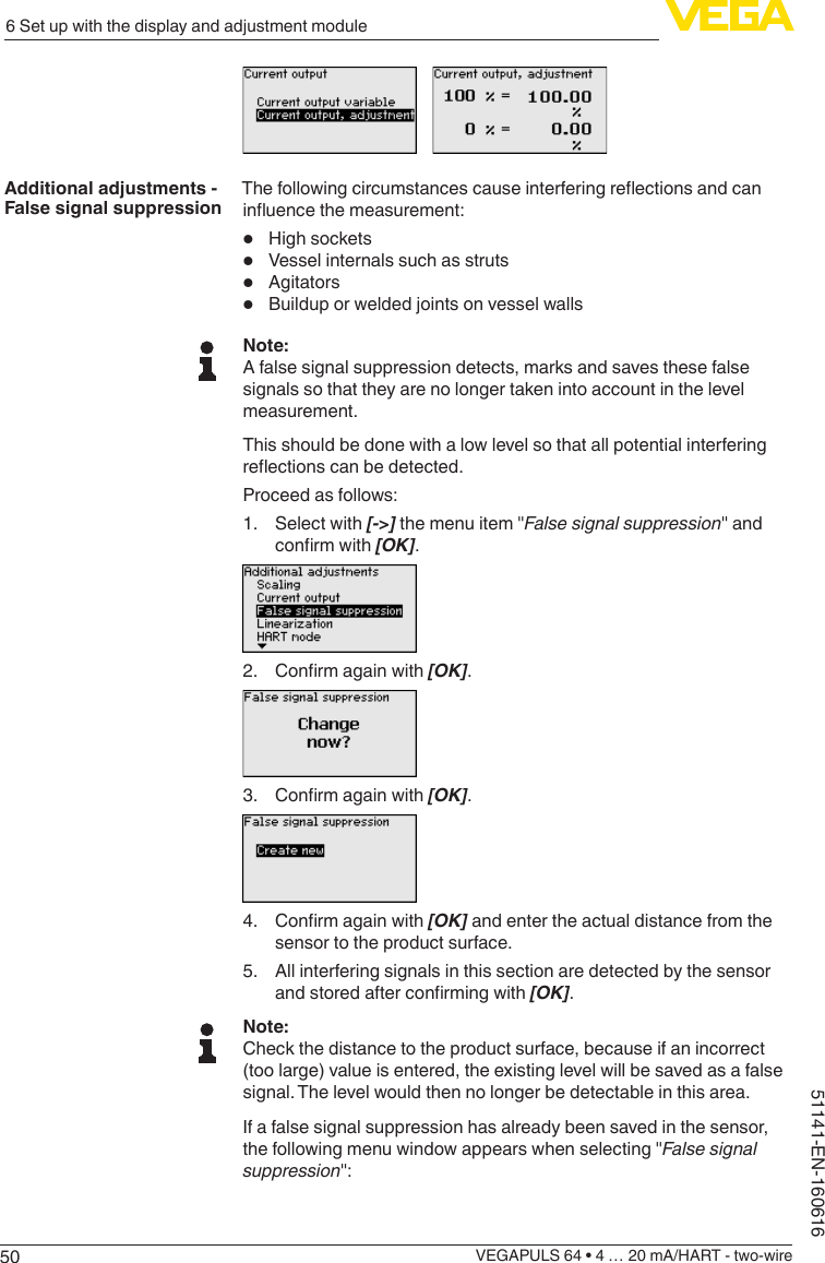 506 Set up with the display and adjustment moduleVEGAPULS 64 • 4 … 20 mA/HART - two-wire51141-EN-160616Thefollowingcircumstancescauseinterferingreectionsandcaninuencethemeasurement:•  High sockets•  Vessel internals such as struts•  Agitators•  Buildup or welded joints on vessel wallsNote:A false signal suppression detects, marks and saves these false signals so that they are no longer taken into account in the level measurement.This should be done with a low level so that all potential interfering reectionscanbedetected.Proceed as follows:1.  Select with [-&gt;] the menu item &quot;False signal suppression&quot; and conrmwith[OK].2. Conrmagainwith[OK].3. Conrmagainwith[OK].4. Conrmagainwith[OK] and enter the actual distance from the sensor to the product surface.5.  All interfering signals in this section are detected by the sensor andstoredafterconrmingwith[OK].Note:Check the distance to the product surface, because if an incorrect (too large) value is entered, the existing level will be saved as a false signal. The level would then no longer be detectable in this area.If a false signal suppression has already been saved in the sensor, the following menu window appears when selecting &quot;False signal suppression&quot;:Additional adjustments - False signal suppression