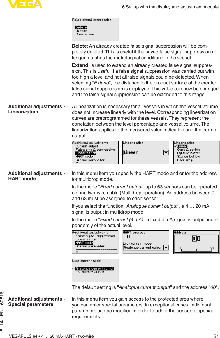 516 Set up with the display and adjustment moduleVEGAPULS 64 • 4 … 20 mA/HART - two-wire51141-EN-160616Delete: An already created false signal suppression will be com-pletely deleted. This is useful if the saved false signal suppression no longer matches the metrological conditions in the vessel.Extend: is used to extend an already created false signal suppres-sion. This is useful if a false signal suppression was carried out with too high a level and not all false signals could be detected. When selecting &quot;Extend&quot;, the distance to the product surface of the created false signal suppression is displayed. This value can now be changed and the false signal suppression can be extended to this range.Alinearizationisnecessaryforallvesselsinwhichthevesselvolumedoesnotincreaselinearlywiththelevel.Correspondinglinearizationcurves are preprogrammed for these vessels. They represent the correlation between the level percentage and vessel volume. The linearizationappliestothemeasuredvalueindicationandthecurrentoutput.In this menu item you specify the HART mode and enter the address for multidrop mode.In the mode &quot;Fixed current output&quot; up to 63 sensors can be operated on one two-wire cable (Multidrop operation). An address between 0 and 63 must be assigned to each sensor.If you select the function &quot;Analogue current output&quot;, a 4 … 20 mA signal is output in multidrop mode.In the mode &quot;Fixed current (4 mA)&quot;axed4mAsignalisoutputinde-pendently of the actual level.The default setting is &quot;Analogue current output&quot; and the address &quot;00&quot;.In this menu item you gain access to the protected area where you can enter special parameters. In exceptional cases, individual parameterscanbemodiedinordertoadaptthesensortospecialrequirements.Additional adjustments - LinearizationAdditional adjustments - HART modeAdditional adjustments - Special parameters