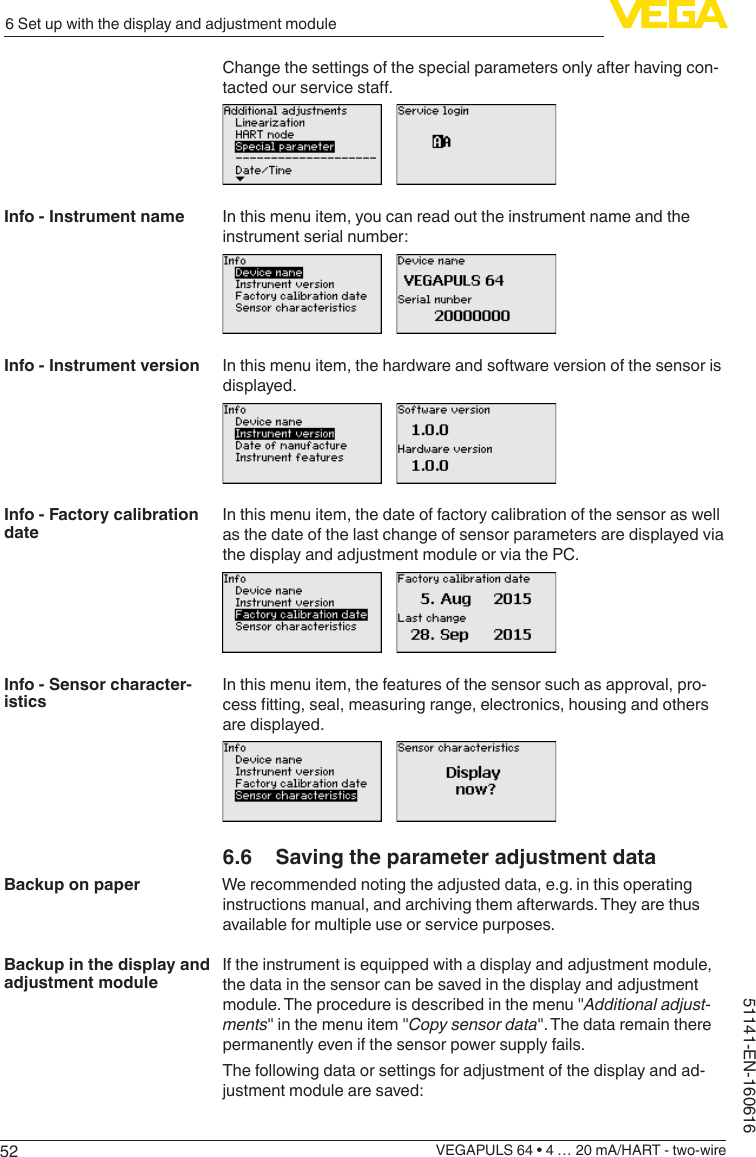 526 Set up with the display and adjustment moduleVEGAPULS 64 • 4 … 20 mA/HART - two-wire51141-EN-160616Change the settings of the special parameters only after having con-tactedourservicesta.In this menu item, you can read out the instrument name and the instrument serial number:In this menu item, the hardware and software version of the sensor is displayed.In this menu item, the date of factory calibration of the sensor as well as the date of the last change of sensor parameters are displayed via the display and adjustment module or via the PC.In this menu item, the features of the sensor such as approval, pro-cesstting,seal,measuringrange,electronics,housingandothersare displayed.6.6  Saving the parameter adjustment dataWe recommended noting the adjusted data, e.g. in this operating instructions manual, and archiving them afterwards. They are thus available for multiple use or service purposes.If the instrument is equipped with a display and adjustment module, the data in the sensor can be saved in the display and adjustment module. The procedure is described in the menu &quot;Additional adjust-ments&quot; in the menu item &quot;Copy sensor data&quot;. The data remain there permanently even if the sensor power supply fails.The following data or settings for adjustment of the display and ad-justment module are saved:Info - Instrument nameInfo - Instrument versionInfo - Factory calibration dateInfo - Sensor character-isticsBackup on paperBackup in the display and adjustment module