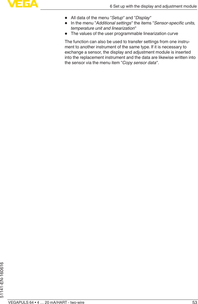 536 Set up with the display and adjustment moduleVEGAPULS 64 • 4 … 20 mA/HART - two-wire51141-EN-160616•  All data of the menu &quot;Setup&quot; and &quot;Display&quot;•  In the menu &quot;Additional settings&quot; the items &quot;Sensor-specic units, temperature unit and linearization&quot;•  ThevaluesoftheuserprogrammablelinearizationcurveThe function can also be used to transfer settings from one instru-ment to another instrument of the same type. If it is necessary to exchange a sensor, the display and adjustment module is inserted into the replacement instrument and the data are likewise written into the sensor via the menu item &quot;Copy sensor data&quot;.