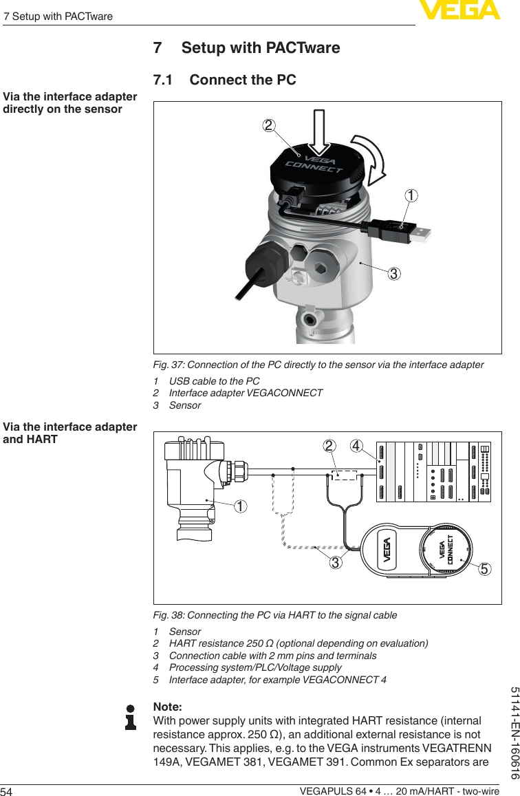 547 Setup with PACTwareVEGAPULS 64 • 4 … 20 mA/HART - two-wire51141-EN-1606167  Setup with PACTware7.1  Connect the PC312Fig. 37: Connection of the PC directly to the sensor via the interface adapter1  USB cable to the PC2  Interface adapter VEGACONNECT3 Sensor152 43OPENTWISTUSBLOCKFig. 38: Connecting the PC via HART to the signal cable1 Sensor2  HART resistance 250 Ω (optional depending on evaluation)3  Connection cable with 2 mm pins and terminals4  Processing system/PLC/Voltage supply5  Interface adapter, for example VEGACONNECT 4Note:With power supply units with integrated HART resistance (internal resistanceapprox.250Ω),anadditionalexternalresistanceisnotnecessary. This applies, e.g. to the VEGA instruments VEGATRENN 149A, VEGAMET 381, VEGAMET 391. Common Ex separators are Via the interface adapter directly on the sensorVia the interface adapter and HART