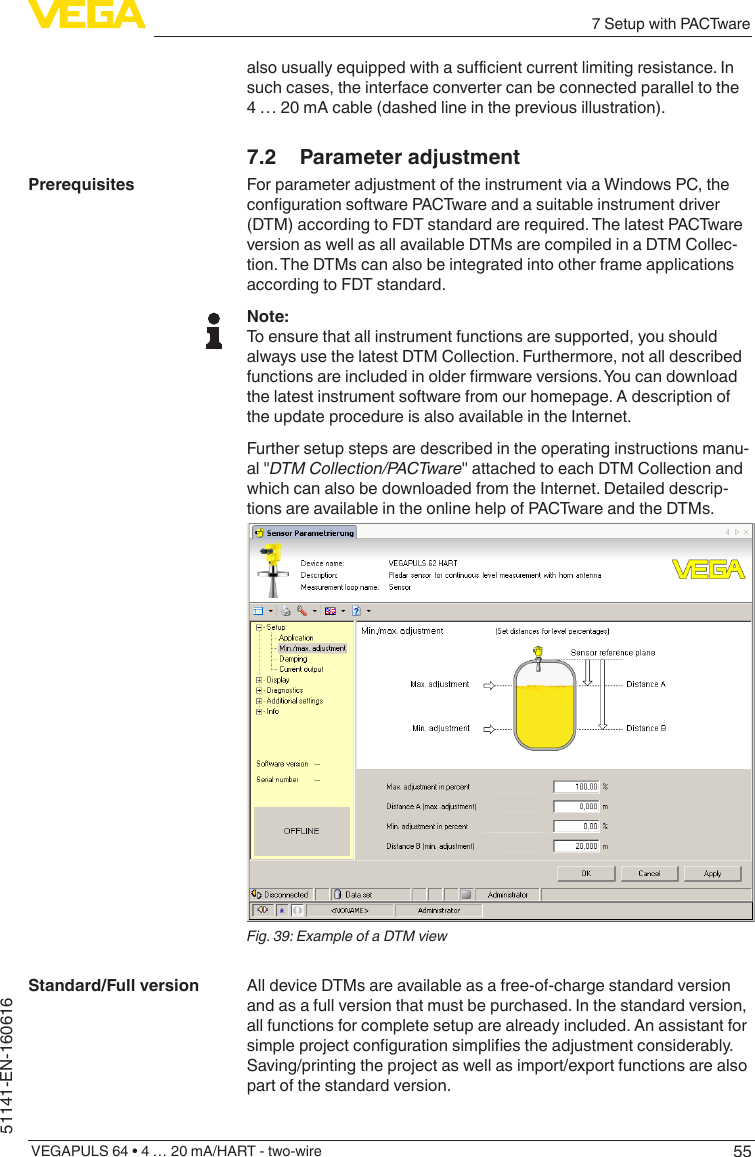 557 Setup with PACTwareVEGAPULS 64 • 4 … 20 mA/HART - two-wire51141-EN-160616alsousuallyequippedwithasucientcurrentlimitingresistance.Insuch cases, the interface converter can be connected parallel to the 4 … 20 mA cable (dashed line in the previous illustration).7.2  Parameter adjustmentFor parameter adjustment of the instrument via a Windows PC, the congurationsoftwarePACTwareandasuitableinstrumentdriver(DTM) according to FDT standard are required. The latest PACTware version as well as all available DTMs are compiled in a DTM Collec-tion. The DTMs can also be integrated into other frame applications according to FDT standard.Note:To ensure that all instrument functions are supported, you should always use the latest DTM Collection. Furthermore, not all described functionsareincludedinolderrmwareversions.Youcandownloadthe latest instrument software from our homepage. A description of the update procedure is also available in the Internet.Further setup steps are described in the operating instructions manu-al &quot;DTM Collection/PACTware&quot; attached to each DTM Collection and which can also be downloaded from the Internet. Detailed descrip-tions are available in the online help of PACTware and the DTMs.Fig. 39: Example of a DTM viewAll device DTMs are available as a free-of-charge standard version and as a full version that must be purchased. In the standard version, all functions for complete setup are already included. An assistant for simpleprojectcongurationsimpliestheadjustmentconsiderably.Saving/printing the project as well as import/export functions are also part of the standard version.PrerequisitesStandard/Full version