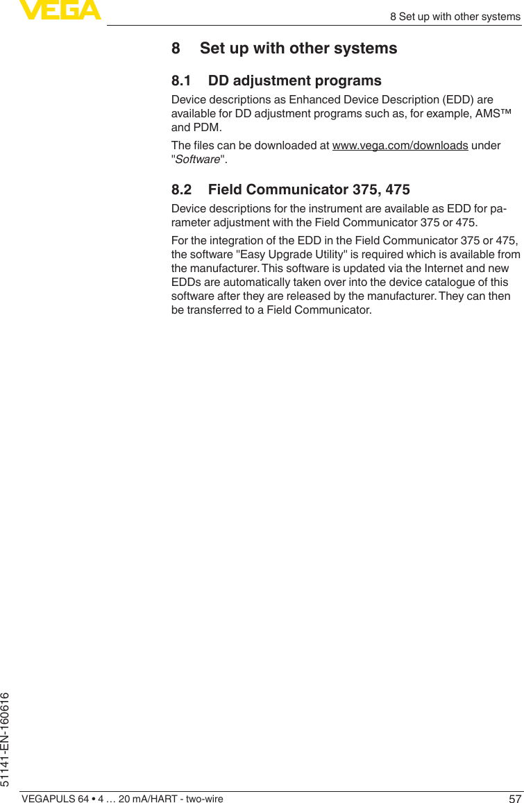 578 Set up with other systemsVEGAPULS 64 • 4 … 20 mA/HART - two-wire51141-EN-1606168  Set up with other systems8.1  DD adjustment programsDevice descriptions as Enhanced Device Description (EDD) are available for DD adjustment programs such as, for example, AMS™ and PDM.Thelescanbedownloadedatwww.vega.com/downloads under &quot;Software&quot;.8.2  Field Communicator 375, 475Device descriptions for the instrument are available as EDD for pa-rameter adjustment with the Field Communicator 375 or 475.For the integration of the EDD in the Field Communicator 375 or 475, the software &quot;Easy Upgrade Utility&quot; is required which is available from the manufacturer. This software is updated via the Internet and new EDDs are automatically taken over into the device catalogue of this software after they are released by the manufacturer. They can then be transferred to a Field Communicator.