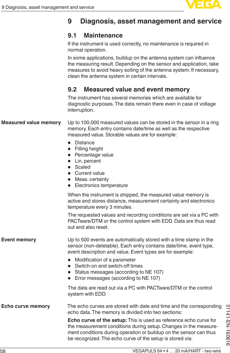 589 Diagnosis, asset management and serviceVEGAPULS 64 • 4 … 20 mA/HART - two-wire51141-EN-1606169  Diagnosis, asset management and service9.1 MaintenanceIf the instrument is used correctly, no maintenance is required in normal operation.Insomeapplications,buildupontheantennasystemcaninuencethe measuring result. Depending on the sensor and application, take measures to avoid heavy soiling of the antenna system. If necessary, clean the antenna system in certain intervals.9.2  Measured value and event memoryThe instrument has several memories which are available for diagnostic purposes. The data remain there even in case of voltage interruption.Up to 100,000 measured values can be stored in the sensor in a ring memory. Each entry contains date/time as well as the respective measured value. Storable values are for example:•  Distance•  Filling height•  Percentage value•  Lin. percent•  Scaled•  Current value•  Meas. certainty•  Electronics temperatureWhen the instrument is shipped, the measured value memory is active and stores distance, measurement certainty and electronics temperature every 3 minutes.The requested values and recording conditions are set via a PC with PACTware/DTM or the control system with EDD. Data are thus read out and also reset.Up to 500 events are automatically stored with a time stamp in the sensor (non-deletable). Each entry contains date/time, event type, event description and value. Event types are for example:•  Modicationofaparameter•  Switch-onandswitch-otimes•  Status messages (according to NE 107)•  Error messages (according to NE 107)The data are read out via a PC with PACTware/DTM or the control system with EDD.The echo curves are stored with date and time and the corresponding echo data. The memory is divided into two sections:Echo curve of the setup: This is used as reference echo curve for the measurement conditions during setup. Changes in the measure-ment conditions during operation or buildup on the sensor can thus berecognized.Theechocurveofthesetupisstoredvia:Measured value memoryEvent memoryEcho curve memory