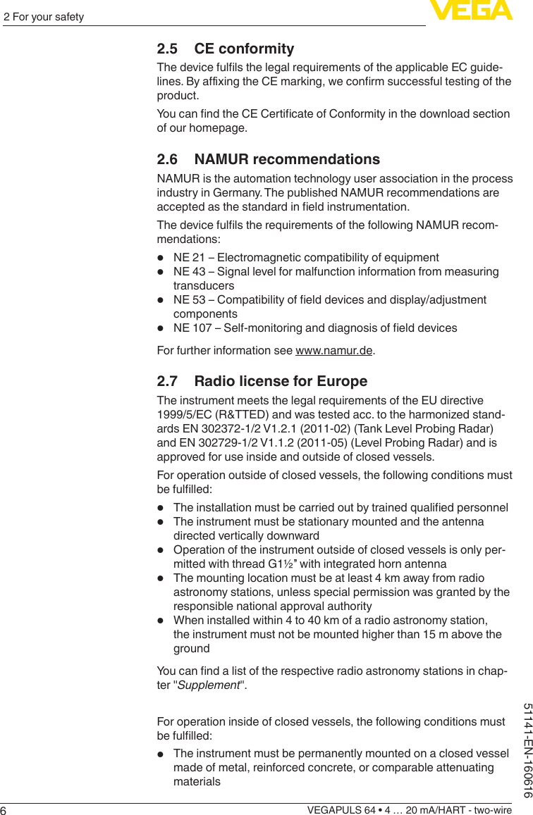 62 For your safetyVEGAPULS 64 • 4 … 20 mA/HART - two-wire51141-EN-1606162.5  CE conformityThedevicefullsthelegalrequirementsoftheapplicableECguide-lines.ByaxingtheCEmarking,weconrmsuccessfultestingoftheproduct.YoucanndtheCECerticateofConformityinthedownloadsectionof our homepage.2.6  NAMUR recommendationsNAMUR is the automation technology user association in the process industry in Germany. The published NAMUR recommendations are acceptedasthestandardineldinstrumentation.ThedevicefullstherequirementsofthefollowingNAMURrecom-mendations:•NE 21 – Electromagnetic compatibility of equipment•NE 43 – Signal level for malfunction information from measuring transducers•NE53–Compatibilityofelddevicesanddisplay/adjustmentcomponents•NE107–Self-monitoringanddiagnosisofelddevicesFor further information see www.namur.de.2.7  Radio license for EuropeThe instrument meets the legal requirements of the EU directive 1999/5/EC(R&amp;TTED)andwastestedacc.totheharmonizedstand-ards EN 302372-1/2 V1.2.1 (2011-02) (Tank Level Probing Radar) and EN 302729-1/2 V1.1.2 (2011-05) (Level Probing Radar) and is approved for use inside and outside of closed vessels.For operation outside of closed vessels, the following conditions must befullled:•Theinstallationmustbecarriedoutbytrainedqualiedpersonnel•The instrument must be stationary mounted and the antenna directed vertically downward•Operation of the instrument outside of closed vessels is only per-mitted with thread G1½” with integrated horn antenna•The mounting location must be at least 4 km away from radio astronomy stations, unless special permission was granted by the responsible national approval authority•When installed within 4 to 40 km of a radio astronomy station, the instrument must not be mounted higher than 15 m above the groundYoucanndalistoftherespectiveradioastronomystationsinchap-ter &quot;Supplement&quot;.For operation inside of closed vessels, the following conditions must befullled:•The instrument must be permanently mounted on a closed vessel made of metal, reinforced concrete, or comparable attenuating materials