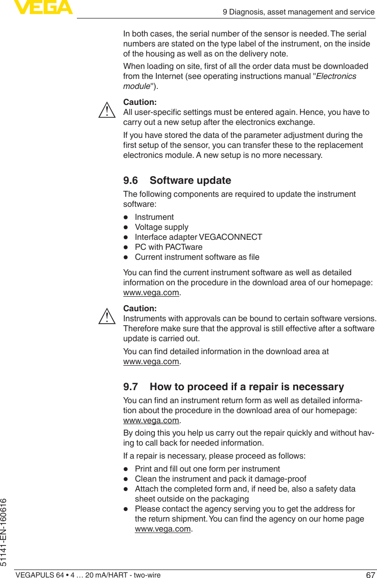 679 Diagnosis, asset management and serviceVEGAPULS 64 • 4 … 20 mA/HART - two-wire51141-EN-160616In both cases, the serial number of the sensor is needed. The serial numbers are stated on the type label of the instrument, on the inside of the housing as well as on the delivery note.Whenloadingonsite,rstofalltheorderdatamustbedownloadedfrom the Internet (see operating instructions manual &quot;Electronics module&quot;).Caution:Alluser-specicsettingsmustbeenteredagain.Hence,youhavetocarry out a new setup after the electronics exchange.If you have stored the data of the parameter adjustment during the rstsetupofthesensor,youcantransferthesetothereplacementelectronics module. A new setup is no more necessary.9.6  Software updateThe following components are required to update the instrument software:•  Instrument•  Voltage supply•  Interface adapter VEGACONNECT•  PC with PACTware•  CurrentinstrumentsoftwareasleYoucanndthecurrentinstrumentsoftwareaswellasdetailedinformation on the procedure in the download area of our homepage: www.vega.com.Caution:Instruments with approvals can be bound to certain software versions. Thereforemakesurethattheapprovalisstilleectiveafterasoftwareupdate is carried out.Youcannddetailedinformationinthedownloadareaatwww.vega.com.9.7  How to proceed if a repair is necessaryYoucanndaninstrumentreturnformaswellasdetailedinforma-tion about the procedure in the download area of our homepage: www.vega.com.By doing this you help us carry out the repair quickly and without hav-ing to call back for needed information.If a repair is necessary, please proceed as follows:•  Printandlloutoneformperinstrument•  Clean the instrument and pack it damage-proof•  Attach the completed form and, if need be, also a safety data sheet outside on the packaging•  Please contact the agency serving you to get the address for thereturnshipment.Youcanndtheagencyonourhomepagewww.vega.com.
