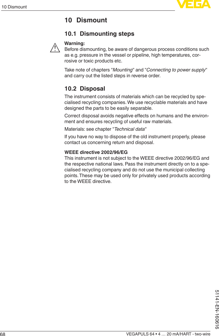 6810 DismountVEGAPULS 64 • 4 … 20 mA/HART - two-wire51141-EN-16061610 Dismount10.1  Dismounting stepsWarning:Before dismounting, be aware of dangerous process conditions such as e.g. pressure in the vessel or pipeline, high temperatures, cor-rosive or toxic products etc.Take note of chapters &quot;Mounting&quot; and &quot;Connecting to power supply&quot; and carry out the listed steps in reverse order.10.2 DisposalThe instrument consists of materials which can be recycled by spe-cialised recycling companies. We use recyclable materials and have designed the parts to be easily separable.Correctdisposalavoidsnegativeeectsonhumansandtheenviron-ment and ensures recycling of useful raw materials.Materials: see chapter &quot;Technical data&quot;If you have no way to dispose of the old instrument properly, please contact us concerning return and disposal.WEEE directive 2002/96/EGThis instrument is not subject to the WEEE directive 2002/96/EG and the respective national laws. Pass the instrument directly on to a spe-cialised recycling company and do not use the municipal collecting points. These may be used only for privately used products according to the WEEE directive.