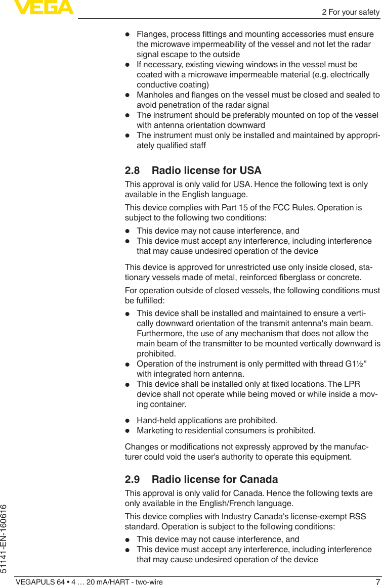 72 For your safetyVEGAPULS 64 • 4 … 20 mA/HART - two-wire51141-EN-160616•Flanges,processttingsandmountingaccessoriesmustensurethe microwave impermeability of the vessel and not let the radar signal escape to the outside•If necessary, existing viewing windows in the vessel must be coated with a microwave impermeable material (e.g. electrically conductive coating)•Manholesandangesonthevesselmustbeclosedandsealedtoavoid penetration of the radar signal•The instrument should be preferably mounted on top of the vessel with antenna orientation downward•The instrument must only be installed and maintained by appropri-atelyqualiedsta2.8  Radio license for USAThis approval is only valid for USA. Hence the following text is only available in the English language.This device complies with Part 15 of the FCC Rules. Operation is subject to the following two conditions:•This device may not cause interference, and•This device must accept any interference, including interference that may cause undesired operation of the deviceThis device is approved for unrestricted use only inside closed, sta-tionary vessels made of metal, reinforced fiberglass or concrete.For operation outside of closed vessels, the following conditions must befullled:•This device shall be installed and maintained to ensure a verti-cally downward orientation of the transmit antenna&apos;s main beam. Furthermore, the use of any mechanism that does not allow the main beam of the transmitter to be mounted vertically downward is prohibited. •Operation of the instrument is only permitted with thread G1½&quot; with integrated horn antenna.•Thisdeviceshallbeinstalledonlyatxedlocations.TheLPRdevice shall not operate while being moved or while inside a mov-ing container.•Hand-held applications are prohibited.•Marketing to residential consumers is prohibited.Changesormodicationsnotexpresslyapprovedbythemanufac-turer could void the user’s authority to operate this equipment.2.9  Radio license for CanadaThis approval is only valid for Canada. Hence the following texts are only available in the English/French language.This device complies with Industry Canada&apos;s license-exempt RSS standard. Operation is subject to the following conditions:•This device may not cause interference, and•This device must accept any interference, including interference that may cause undesired operation of the device