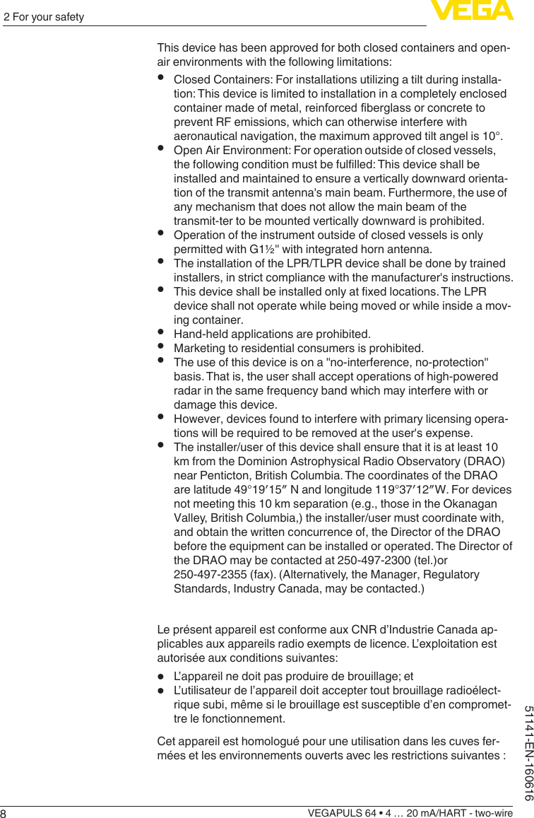 82 For your safetyVEGAPULS 64 • 4 … 20 mA/HART - two-wire51141-EN-160616This device has been approved for both closed containers and open-air environments with the following limitations:•ClosedContainers:Forinstallationsutilizingatiltduringinstalla-tion: This device is limited to installation in a completely enclosed container made of metal, reinforced fiberglass or concrete to prevent RF emissions, which can otherwise interfere with aeronautical navigation, the maximum approved tilt angel is 10°.•Open Air Environment: For operation outside of closed vessels, thefollowingconditionmustbefulfilled:Thisdeviceshallbeinstalled and maintained to ensure a vertically downward orienta-tion of the transmit antenna&apos;s main beam. Furthermore, the use of any mechanism that does not allow the main beam of the transmit-ter to be mounted vertically downward is prohibited.•Operation of the instrument outside of closed vessels is only permitted with G1½&quot; with integrated horn antenna.•The installation of the LPR/TLPR device shall be done by trained installers, in strict compliance with the manufacturer&apos;s instructions.•Thisdeviceshallbeinstalledonlyatfixedlocations.TheLPRdevice shall not operate while being moved or while inside a mov-ing container.•Hand-held applications are prohibited.•Marketing to residential consumers is prohibited.•The use of this device is on a &quot;no-interference, no-protection&quot; basis. That is, the user shall accept operations of high-powered radar in the same frequency band which may interfere with or damage this device.•However, devices found to interfere with primary licensing opera-tions will be required to be removed at the user&apos;s expense.•The installer/user of this device shall ensure that it is at least 10 km from the Dominion Astrophysical Radio Observatory (DRAO) near Penticton, British Columbia. The coordinates of the DRAO arelatitude49°19′15″Nandlongitude119°37′12″W.Fordevicesnot meeting this 10 km separation (e.g., those in the Okanagan Valley, British Columbia,) the installer/user must coordinate with, and obtain the written concurrence of, the Director of the DRAO before the equipment can be installed or operated. The Director of the DRAO may be contacted at 250-497-2300 (tel.)or 250-497-2355 (fax). (Alternatively, the Manager, Regulatory Standards, Industry Canada, may be contacted.) Le présent appareil est conforme aux CNR d’Industrie Canada ap-plicables aux appareils radio exempts de licence. L’exploitation est autorisée aux conditions suivantes:•L’appareil ne doit pas produire de brouillage; et•L’utilisateur de l’appareil doit accepter tout brouillage radioélect-rique subi, même si le brouillage est susceptible d’en compromet-tre le fonctionnement.Cet appareil est homologué pour une utilisation dans les cuves fer-mées et les environnements ouverts avec les restrictions suivantes :
