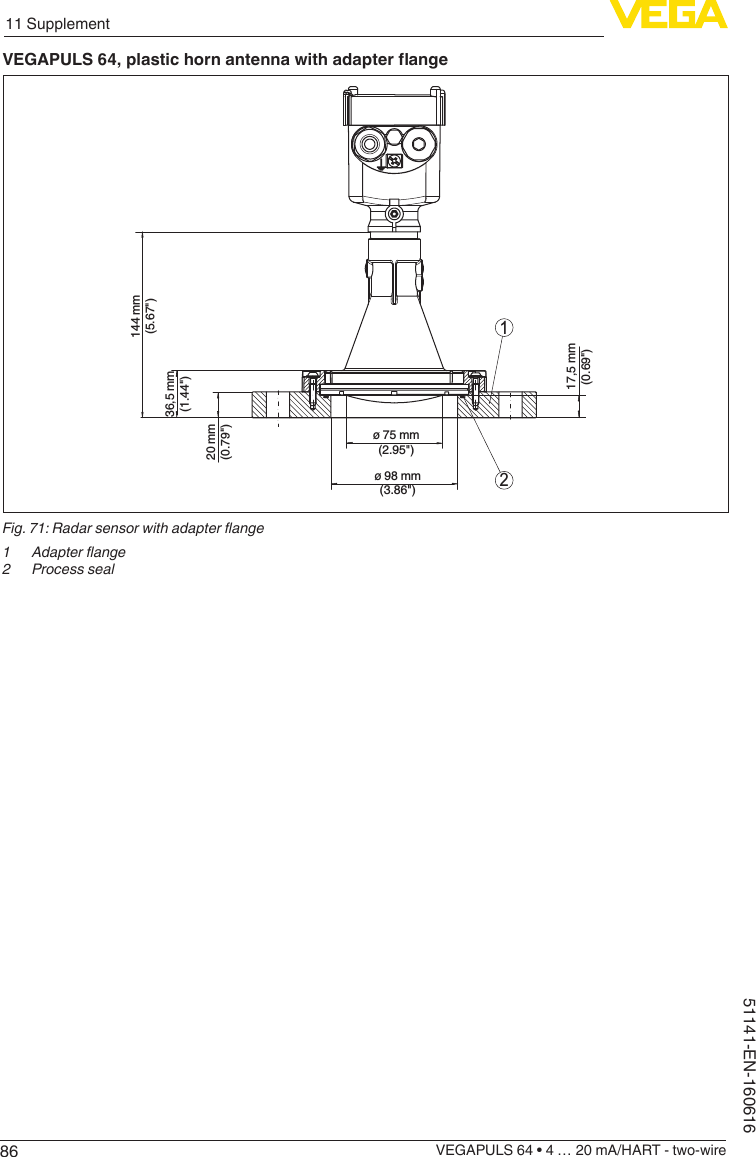 8611 SupplementVEGAPULS 64 • 4 … 20 mA/HART - two-wire51141-EN-160616VEGAPULS64,plastichornantennawithadapterange21144 mm(5.67&quot;)36,5 mm(1.44&quot;)20 mm(0.79&quot;)17,5 mm(0.69&quot;)ø 75 mm(2.95&quot;)ø 98 mm(3.86&quot;)Fig. 71: Radar sensor with adapter ange1  Adapter ange2  Process seal