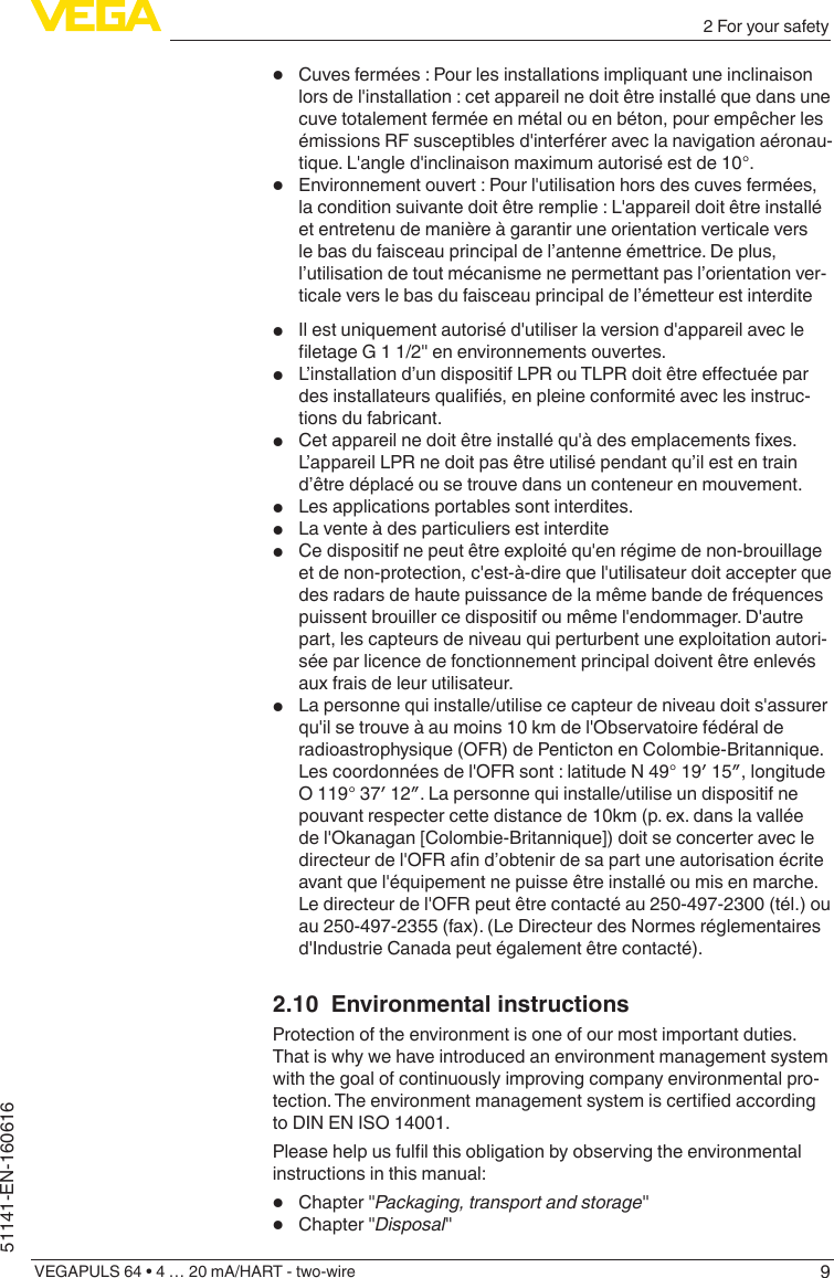 92 For your safetyVEGAPULS 64 • 4 … 20 mA/HART - two-wire51141-EN-160616•  Cuves fermées : Pour les installations impliquant une inclinaison lors de l&apos;installation : cet appareil ne doit être installé que dans une cuve totalement fermée en métal ou en béton, pour empêcher les émissions RF susceptibles d&apos;interférer avec la navigation aéronau-tique. L&apos;angle d&apos;inclinaison maximum autorisé est de 10°. •  Environnement ouvert : Pour l&apos;utilisation hors des cuves fermées, la condition suivante doit être remplie : L&apos;appareil doit être installé et entretenu de manière à garantir une orientation verticale vers le bas du faisceau principal de l’antenne émettrice. De plus, l’utilisation de tout mécanisme ne permettant pas l’orientation ver-ticale vers le bas du faisceau principal de l’émetteur est interdite•  Il est uniquement autorisé d&apos;utiliser la version d&apos;appareil avec le letageG11/2&quot;enenvironnementsouvertes.•  L’installationd’undispositifLPRouTLPRdoitêtreeectuéepardesinstallateursqualiés,enpleineconformitéaveclesinstruc-tions du fabricant.•  Cetappareilnedoitêtreinstalléqu&apos;àdesemplacementsxes.L’appareil LPR ne doit pas être utilisé pendant qu’il est en train d’être déplacé ou se trouve dans un conteneur en mouvement.•  Les applications portables sont interdites.•  La vente à des particuliers est interdite•  Ce dispositif ne peut être exploité qu&apos;en régime de non-brouillage et de non-protection, c&apos;est-à-dire que l&apos;utilisateur doit accepter que des radars de haute puissance de la même bande de fréquences puissent brouiller ce dispositif ou même l&apos;endommager. D&apos;autre part, les capteurs de niveau qui perturbent une exploitation autori-sée par licence de fonctionnement principal doivent être enlevés aux frais de leur utilisateur.•  La personne qui installe/utilise ce capteur de niveau doit s&apos;assurer qu&apos;il se trouve à au moins 10 km de l&apos;Observatoire fédéral de radioastrophysique (OFR) de Penticton en Colombie-Britannique. Lescoordonnéesdel&apos;OFRsont:latitudeN49°19′15″,longitudeO119°37′12″.Lapersonnequiinstalle/utiliseundispositifnepouvant respecter cette distance de 10km (p. ex. dans la vallée de l&apos;Okanagan [Colombie-Britannique]) doit se concerter avec le directeurdel&apos;OFRand’obtenirdesapartuneautorisationécriteavant que l&apos;équipement ne puisse être installé ou mis en marche. Le directeur de l&apos;OFR peut être contacté au 250-497-2300 (tél.) ou au 250-497-2355 (fax). (Le Directeur des Normes réglementaires d&apos;Industrie Canada peut également être contacté).2.10  Environmental instructionsProtection of the environment is one of our most important duties. That is why we have introduced an environment management system with the goal of continuously improving company environmental pro-tection.Theenvironmentmanagementsystemiscertiedaccordingto DIN EN ISO 14001.Pleasehelpusfullthisobligationbyobservingtheenvironmentalinstructions in this manual:•  Chapter &quot;Packaging, transport and storage&quot;•  Chapter &quot;Disposal&quot;