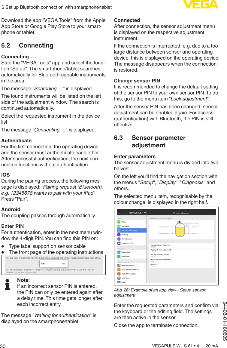 306 Set up Bluetooth connection with smartphone/tabletVEGAPULS WL S 61 • 4 … 20 mA54408-01-180605Download the app &quot;VEGA Tools&quot; from the Apple App Store or Google Play Store to your smart-phone or tablet.6.2 ConnectingConnecting …Start the &quot;VEGA Tools&quot; app and select the func-tion &quot;Setup&quot;. The smartphone/tablet searches automatically for Bluetooth-capable instruments in the area.The message &quot;Searching …&quot; is displayed.The found instruments will be listed on the left side of the adjustment window. The search is continued automatically.Select the requested instrument in the device list.The message &quot;Connecting …&quot; is displayed.AuthenticateFor the rst connection, the operating device and the sensor must authenticate each other. After successful authentication, the next con-nection functions without authentication.iOSDuring the pairing process, the following mes-sage is displayed: &quot;Pairing request (Bluetooth), e.g. 12345678 wants to pair with your iPad&quot;. Press &quot;Pair&quot;.AndroidThe coupling passes through automatically.Enter PINFor authentication, enter in the next menu win-dow the 4-digit PIN. You can nd this PIN on:•  Type label support on sensor cable•  The front page of the operating instructionsNote:If an incorrect sensor PIN is entered, the PIN can only be entered again after a delay time. This time gets longer after each incorrect entry.The message &quot;Waiting for authentication&quot; is displayed on the smartphone/tablet.ConnectedAfter connection, the sensor adjustment menu is displayed on the respective adjustment instrument.If the connection is interrupted, e.g. due to a too large distance between sensor and operating device, this is displayed on the operating device. The message disappears when the connection is restored.Change sensor PINIt is recommended to change the default setting of the sensor PIN to your own sensor PIN. To do this, go to the menu item &quot;Lock adjustment&quot;.After the sensor PIN has been changed, sensor adjustment can be enabled again. For access (authentication) with Bluetooth, the PIN is still eective.6.3  Sensor parameter adjustmentEnter parametersThe sensor adjustment menu is divided into two halves:On the left you&apos;ll nd the navigation section with the menus &quot;Setup&quot;, &quot;Display&quot;, &quot;Diagnosis&quot; and others.The selected menu item, recognisable by the colour change, is displayed in the right half.Abb. 26: Example of an app view - Setup sensor adjustmentEnter the requested parameters and conrm via the keyboard or the editing eld. The settings are then active in the sensor.Close the app to terminate connection.