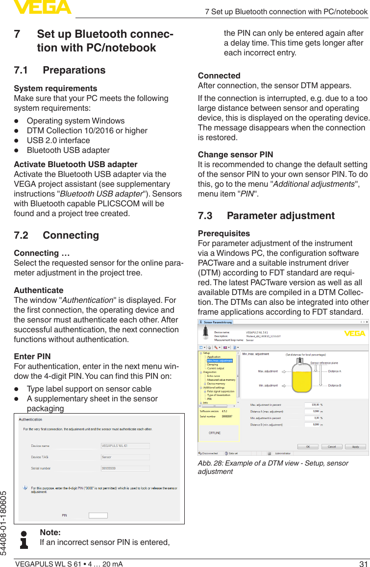 317 Set up Bluetooth connection with PC/notebookVEGAPULS WL S 61 • 4 … 20 mA54408-01-1806057  Set up Bluetooth connec-tion with PC/notebook7.1 PreparationsSystem requirementsMake sure that your PC meets the following system requirements:•  Operating system Windows•  DTM Collection 10/2016 or higher•  USB 2.0 interface•  Bluetooth USB adapterActivate Bluetooth USB adapterActivate the Bluetooth USB adapter via the VEGA project assistant (see supplementary instructions &quot;Bluetooth USB adapter&quot;). Sensors with Bluetooth capable PLICSCOM will be found and a project tree created.7.2 ConnectingConnecting …Select the requested sensor for the online para-meter adjustment in the project tree.AuthenticateThe window &quot;Authentication&quot; is displayed. For the rst connection, the operating device and the sensor must authenticate each other. After successful authentication, the next connection functions without authentication.Enter PINFor authentication, enter in the next menu win-dow the 4-digit PIN. You can nd this PIN on:•  Type label support on sensor cable•  A supplementary sheet in the sensor packagingNote:If an incorrect sensor PIN is entered, the PIN can only be entered again after a delay time. This time gets longer after each incorrect entry.ConnectedAfter connection, the sensor DTM appears.If the connection is interrupted, e.g. due to a too large distance between sensor and operating device, this is displayed on the operating device. The message disappears when the connection is restored.Change sensor PINIt is recommended to change the default setting of the sensor PIN to your own sensor PIN. To do this, go to the menu &quot;Additional adjustments&quot;, menu item &quot;PIN&quot;.7.3  Parameter adjustmentPrerequisitesFor parameter adjustment of the instrument via a Windows PC, the conguration software PACTware and a suitable instrument driver (DTM) according to FDT standard are requi-red. The latest PACTware version as well as all available DTMs are compiled in a DTM Collec-tion. The DTMs can also be integrated into other frame applications according to FDT standard.Abb. 28: Example of a DTM view - Setup, sensor adjustment