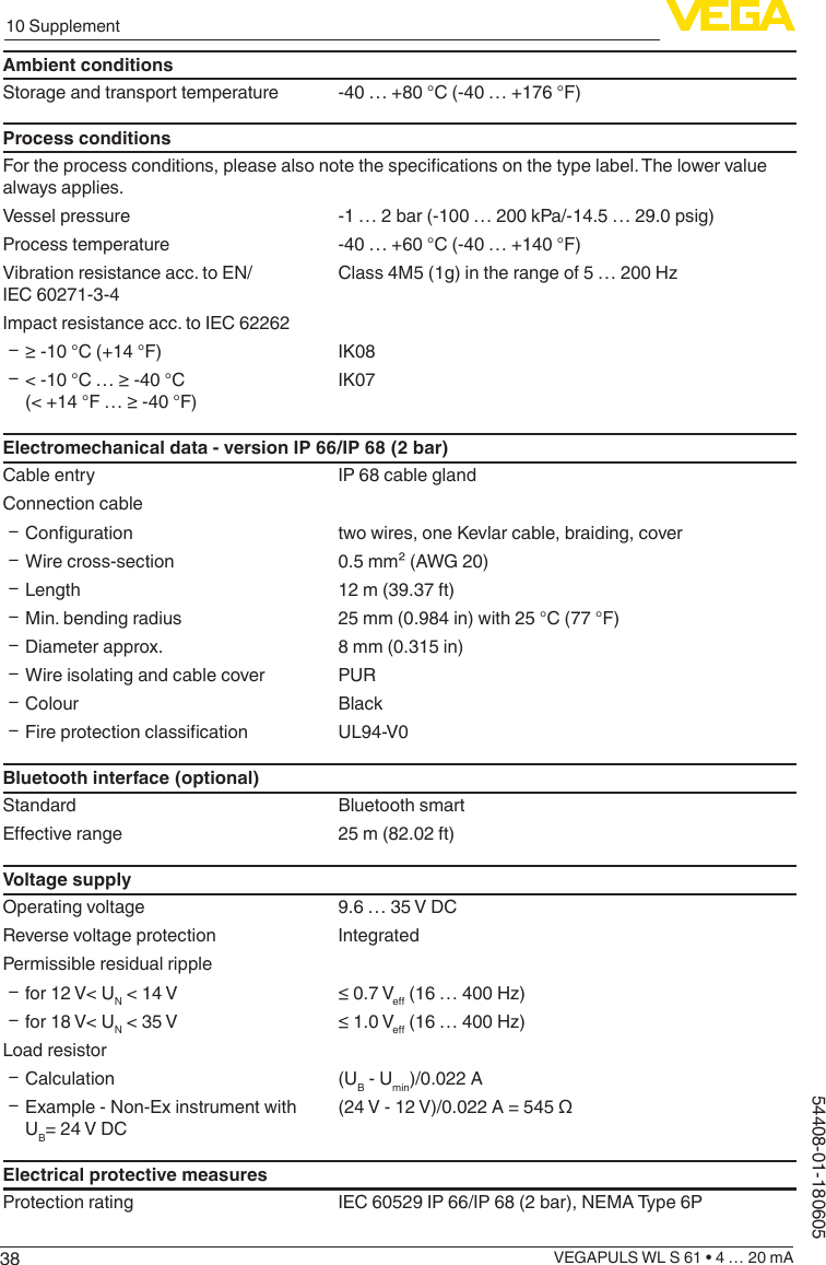 3810 SupplementVEGAPULS WL S 61 • 4 … 20 mA54408-01-180605Ambient conditionsStorage and transport temperature -40 … +80 °C (-40 … +176 °F)Process conditionsFor the process conditions, please also note the specications on the type label. The lower value always applies.Vessel pressure -1 … 2 bar (-100 … 200 kPa/-14.5 … 29.0 psig)Process temperature -40 … +60 °C (-40 … +140 °F)Vibration resistance acc. to EN/IEC 60271-3-4Class 4M5 (1g) in the range of 5 … 200 HzImpact resistance acc. to IEC 62262 Ʋ ≥ -10 °C (+14 °F) IK08 Ʋ &lt; -10 °C … ≥ -40 °C (&lt; +14 °F … ≥ -40 °F)IK07Electromechanical data - version IP 66/IP 68 (2 bar)Cable entry IP 68 cable glandConnection cable Ʋ Conguration two wires, one Kevlar cable, braiding, cover ƲWire cross-section 0.5 mm² (AWG 20) ƲLength 12 m (39.37 ft) ƲMin. bending radius 25 mm (0.984 in) with 25 °C (77 °F) ƲDiameter approx. 8 mm (0.315 in) ƲWire isolating and cable cover PUR ƲColour Black Ʋ Fire protection classication UL94-V0Bluetooth interface (optional)Standard Bluetooth smartEective range 25 m (82.02 ft)Voltage supplyOperating voltage 9.6 … 35 V DCReverse voltage protection IntegratedPermissible residual ripple Ʋfor 12 V&lt; UN &lt; 14 V ≤ 0.7 Ve (16 … 400 Hz) Ʋfor 18 V&lt; UN &lt; 35 V ≤ 1.0 Ve (16 … 400 Hz)Load resistor ƲCalculation (UB - Umin)/0.022 A ƲExample - Non-Ex instrument with UB= 24 V DC(24 V - 12 V)/0.022 A = 545 ΩElectrical protective measuresProtection rating IEC 60529 IP 66/IP 68 (2 bar), NEMA Type 6P