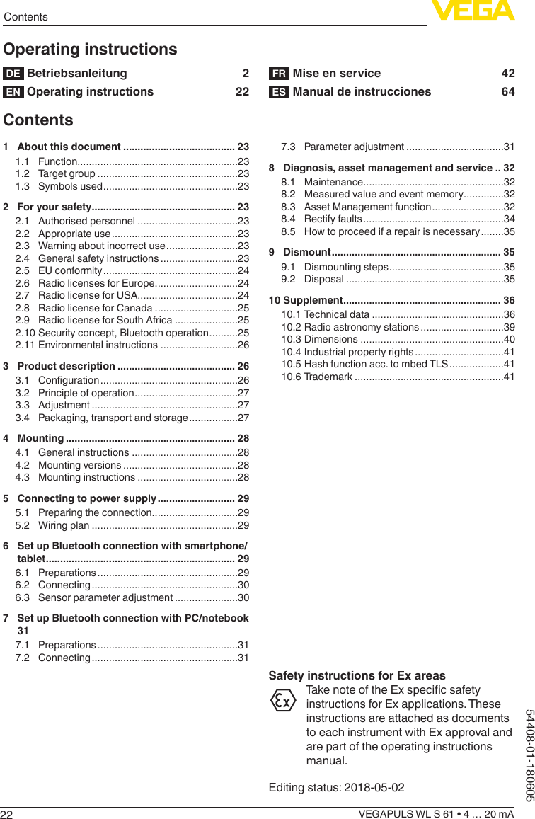 22ContentsVEGAPULS WL S 61 • 4 … 20 mA54408-01-180605Operating instructionsDE  Betriebsanleitung  2EN  Operating instructions  22FR  Mise en service  42ES  Manual de instrucciones  64Contents1  About this document ....................................... 231.1 Function ........................................................231.2  Target group .................................................231.3  Symbols used ...............................................232  For your safety .................................................. 232.1  Authorised personnel ...................................232.2  Appropriate use ............................................232.3  Warning about incorrect use .........................232.4  General safety instructions ...........................232.5  EU conformity ...............................................242.6  Radio licenses for Europe .............................242.7  Radio license for USA...................................242.8  Radio license for Canada .............................252.9  Radio license for South Africa ......................252.10 Security concept, Bluetooth operation ..........252.11 Environmental instructions ...........................263  Product description ......................................... 263.1  Conguration ................................................263.2  Principle of operation ....................................273.3 Adjustment ...................................................273.4  Packaging, transport and storage .................274 Mounting ........................................................... 284.1  General instructions .....................................284.2  Mounting versions ........................................284.3  Mounting instructions ...................................285  Connecting to power supply ........................... 295.1  Preparing the connection..............................295.2  Wiring plan ...................................................296  Set up Bluetooth connection with smartphone/tablet .................................................................. 296.1 Preparations .................................................296.2 Connecting ...................................................306.3  Sensor parameter adjustment ......................307  Set up Bluetooth connection with PC/notebook 317.1 Preparations .................................................317.2 Connecting ...................................................317.3  Parameter adjustment ..................................318  Diagnosis, asset management and service .. 328.1 Maintenance .................................................328.2  Measured value and event memory ..............328.3  Asset Management function .........................328.4  Rectify faults .................................................348.5  How to proceed if a repair is necessary ........359 Dismount ........................................................... 359.1  Dismounting steps ........................................359.2 Disposal .......................................................3510 Supplement ....................................................... 3610.1 Technical data ..............................................3610.2 Radio astronomy stations .............................3910.3 Dimensions ..................................................4010.4 Industrial property rights ...............................4110.5 Hash function acc. to mbed TLS ...................4110.6 Trademark ....................................................41Safety instructions for Ex areasTake note of the Ex specic safety instructions for Ex applications. These instructions are attached as documents to each instrument with Ex approval and are part of the operating instructions manual.Editing status: 2018-05-02 