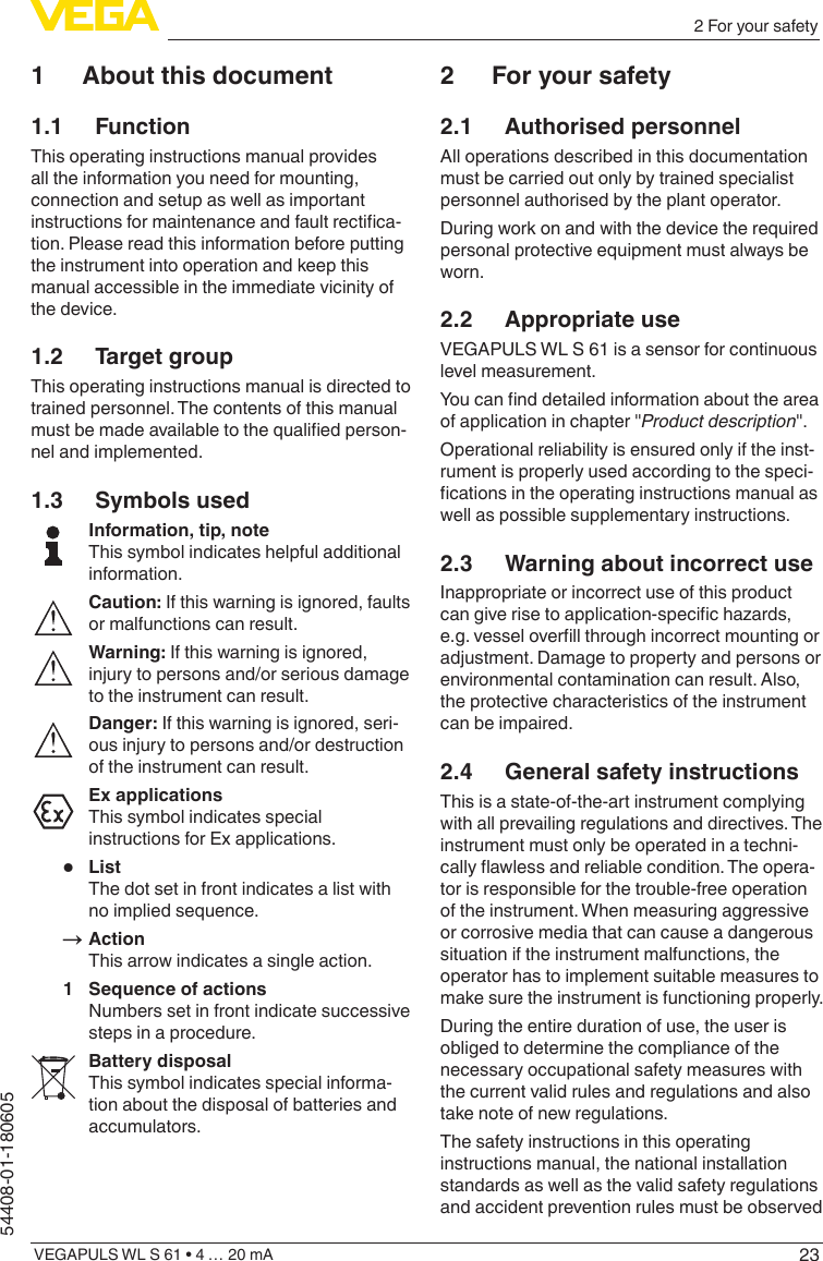 23VEGAPULS WL S 61 • 4 … 20 mA54408-01-1806052 For your safety1  About this document1.1 FunctionThis operating instructions manual provides all the information you need for mounting, connection and setup as well as important instructions for maintenance and fault rectica-tion. Please read this information before putting the instrument into operation and keep this manual accessible in the immediate vicinity of the device.1.2  Target groupThis operating instructions manual is directed to trained personnel. The contents of this manual must be made available to the qualied person-nel and implemented.1.3  Symbols usedInformation, tip, noteThis symbol indicates helpful additional information.Caution: If this warning is ignored, faults or malfunctions can result.Warning: If this warning is ignored, injury to persons and/or serious damage to the instrument can result.Danger: If this warning is ignored, seri-ous injury to persons and/or destruction of the instrument can result.Ex applicationsThis symbol indicates special instructions for Ex applications.•  ListThe dot set in front indicates a list with no implied sequence.→ActionThis arrow indicates a single action.1  Sequence of actionsNumbers set in front indicate successive steps in a procedure.Battery disposalThis symbol indicates special informa-tion about the disposal of batteries and accumulators.2  For your safety2.1  Authorised personnelAll operations described in this documentation must be carried out only by trained specialist personnel authorised by the plant operator.During work on and with the device the required personal protective equipment must always be worn.2.2  Appropriate useVEGAPULS WL S 61 is a sensor for continuous level measurement.You can nd detailed information about the area of application in chapter &quot;Product description&quot;.Operational reliability is ensured only if the inst-rument is properly used according to the speci-cations in the operating instructions manual as well as possible supplementary instructions.2.3  Warning about incorrect useInappropriate or incorrect use of this product can give rise to application-specic hazards, e.g. vessel overll through incorrect mounting or adjustment. Damage to property and persons or environmental contamination can result. Also, the protective characteristics of the instrument can be impaired.2.4  General safety instructionsThis is a state-of-the-art instrument complying with all prevailing regulations and directives. The instrument must only be operated in a techni-cally awless and reliable condition. The opera-tor is responsible for the trouble-free operation of the instrument. When measuring aggressive or corrosive media that can cause a dangerous situation if the instrument malfunctions, the operator has to implement suitable measures to make sure the instrument is functioning properly.During the entire duration of use, the user is obliged to determine the compliance of the necessary occupational safety measures with the current valid rules and regulations and also take note of new regulations.The safety instructions in this operating instructions manual, the national installation standards as well as the valid safety regulations and accident prevention rules must be observed 