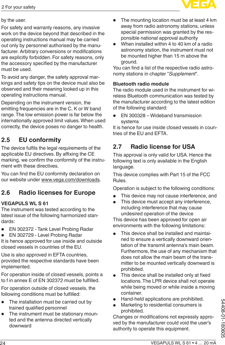 242 For your safetyVEGAPULS WL S 61 • 4 … 20 mA54408-01-180605by the user.For safety and warranty reasons, any invasive work on the device beyond that described in the operating instructions manual may be carried out only by personnel authorised by the manu-facturer. Arbitrary conversions or modications are explicitly forbidden. For safety reasons, only the accessory specied by the manufacturer must be used.To avoid any danger, the safety approval mar-kings and safety tips on the device must also be observed and their meaning looked up in this operating instructions manual.Depending on the instrument version, the emitting frequencies are in the C, K or W band range. The low emission power is far below the internationally approved limit values. When used correctly, the device poses no danger to health.2.5  EU conformityThe device fulls the legal requirements of the applicable EU directives. By axing the CE marking, we conrm the conformity of the instru-ment with these directives.You can nd the EU conformity declaration on our website under www.vega.com/downloads.2.6  Radio licenses for EuropeVEGAPULS WL S 61The instrument was tested according to the latest issue of the following harmonized stan-dards:•  EN 302372 - Tank Level Probing Radar•  EN 302729 - Level Probing RadarIt is hence approved for use inside and outside closed vessels in countries of the EU.Use is also approved in EFTA countries, provided the respective standards have been implemented.For operation inside of closed vessels, points a to f in annex E of EN 302372 must be fullled.For operation outside of closed vessels, the following conditions must be fullled:•  The installation must be carried out by trained qualied personnel•  The instrument must be stationary moun-ted and the antenna directed vertically downward•  The mounting location must be at least 4 km away from radio astronomy stations, unless special permission was granted by the res-ponsible national approval authority•  When installed within 4 to 40 km of a radio astronomy station, the instrument must not be mounted higher than 15 m above the ground.You can nd a list of the respective radio astro-nomy stations in chapter &quot;Supplement&quot;.Bluetooth radio moduleThe radio module used in the instrument for wi-reless Bluetooth communication was tested by the manufacturer according to the latest edition of the following standard:•  EN 300328 – Wideband transmission systemsIt is hence for use inside closed vessels in coun-tries of the EU and EFTA.2.7  Radio license for USAThis approval is only valid for USA. Hence the following text is only available in the English language.This device complies with Part 15 of the FCC Rules.Operation is subject to the following conditions:•  This device may not cause interference, and•  This device must accept any interference, including interference that may cause undesired operation of the deviceThis device has been approved for open air environments with the following limitations:•  This device shall be installed and maintai-ned to ensure a vertically downward orien-tation of the transmit antenna&apos;s main beam. Furthermore, the use of any mechanism that does not allow the main beam of the trans-mitter to be mounted vertically downward is prohibited.•  This device shall be installed only at xed locations. The LPR device shall not operate while being moved or while inside a moving container.•  Hand-held applications are prohibited.•  Marketing to residential consumers is prohibited.Changes or modications not expressly appro-ved by the manufacturer could void the user’s authority to operate this equipment.