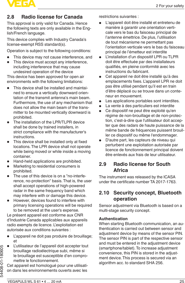 252 For your safetyVEGAPULS WL S 61 • 4 … 20 mA54408-01-1806052.8  Radio license for CanadaThis approval is only valid for Canada. Hence the following texts are only available in the Eng-lish/French language.This device complies with Industry Canada&apos;s license-exempt RSS standard(s).Operation is subject to the following conditions:•  This device may not cause interference, and•  This device must accept any interference, including interference that may cause undesired operation of the deviceThis device has been approved for open air environments with the following limitations:•  This device shall be installed and maintai-ned to ensure a vertically downward orien-tation of the transmit antenna&apos;s main beam. Furthermore, the use of any mechanism that does not allow the main beam of the trans-mitter to be mounted vertically downward is prohibited.•  The installation of the LPR/TLPR device shall be done by trained installers, in strict compliance with the manufacturer&apos;s instructions.•  This device shall be installed only at xed locations. The LPR device shall not operate while being moved or while inside a moving container.•  Hand-held applications are prohibited.•  Marketing to residential consumers is prohibited.•  The use of this device is on a &quot;no-interfe-rence, no-protection&quot; basis. That is, the user shall accept operations of high-powered radar in the same frequency band which may interfere with or damage this device.•  However, devices found to interfere with primary licensing operations will be required to be removed at the user&apos;s expense.Le présent appareil est conforme aux CNR d’Industrie Canada applicables aux appareils radio exempts de licence. L’exploitation est autorisée aux conditions suivantes :•  L’appareil ne doit pas produire de brouillage; et•  L’utilisateur de l’appareil doit accepter tout brouillage radioélectrique subi, même si le brouillage est susceptible d’en compro-mettre le fonctionnement.Cet appareil est homologué pour une utilisati-on dans les environnements ouverts avec les restrictions suivantes :•  L&apos;appareil doit être installé et entretenu de manière à garantir une orientation verti-cale vers le bas du faisceau principal de l’antenne émettrice. De plus, l’utilisation de tout mécanisme ne permettant pas l’orientation verticale vers le bas du faisceau principal de l’émetteur est interdite•  L’installation d’un dispositif LPR ou TLPR doit être eectuée par des installateurs qualiés, en pleine conformité avec les instructions du fabricant.•  Cet appareil ne doit être installé qu&apos;à des emplacements xes. L’appareil LPR ne doit pas être utilisé pendant qu’il est en train d’être déplacé ou se trouve dans un conte-neur en mouvement.•  Les applications portables sont interdites.•  La vente à des particuliers est interdite•  Ce dispositif ne peut être exploité qu&apos;en régime de non-brouillage et de non-protec-tion, c&apos;est-à-dire que l&apos;utilisateur doit accep-ter que des radars de haute puissance de la même bande de fréquences puissent brouil-ler ce dispositif ou même l&apos;endommager.•  D&apos;autre part, les capteurs de niveau qui perturbent une exploitation autorisée par licence de fonctionnement principal doivent être enlevés aux frais de leur utilisateur.2.9  Radio license for South AfricaThe instrument was released by the ICASA under the certicate number TA 2017-1763.2.10  Security concept, Bluetooth operationSensor adjustment via Bluetooth is based on a multi-stage security concept.AuthenticationWhen starting Bluetooth communication, an au-thentication is carried out between sensor and adjustment device by means of the sensor PIN. The sensor PIN is part of the respective sensor and must be entered in the adjustment device (smartphone/tablet). To increase adjustment convenience, this PIN is stored in the adjust-ment device. This process is secured via an algorithm acc. to standard SHA 256.