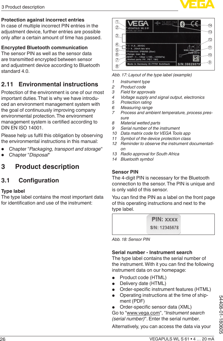 263 Product descriptionVEGAPULS WL S 61 • 4 … 20 mA54408-01-180605Protection against incorrect entriesIn case of multiple incorrect PIN entries in the adjustment device, further entries are possible only after a certain amount of time has passed.Encrypted Bluetooth communicationThe sensor PIN as well as the sensor data are transmitted encrypted between sensor and adjustment device according to Bluetooth standard 4.0.2.11  Environmental instructionsProtection of the environment is one of our most important duties. That is why we have introdu-ced an environment management system with the goal of continuously improving company environmental protection. The environment management system is certied according to DIN EN ISO 14001.Please help us full this obligation by observing the environmental instructions in this manual:•  Chapter &quot;Packaging, transport and storage&quot;•  Chapter &quot;Disposal&quot;3  Product description3.1 CongurationType labelThe type label contains the most important data for identication and use of the instrument:2112131411109564378Abb. 17: Layout of the type label (example)1  Instrument type2  Product code3  Field for approvals4  Voltage supply and signal output, electronics5  Protection rating6  Measuring range7  Process and ambient temperature, process pres-sure8  Material wetted parts9  Serial number of the instrument10  Data matrix code for VEGA Tools app11  Symbol of the device protection class12  Reminder to observe the instrument documentati-on13  Radio approval for South Africa14  Bluetooth symbolSensor PINThe 4-digit PIN is necessary for the Bluetooth connection to the sensor. The PIN is unique and is only valid of this sensor.You can nd the PIN as a label on the front page of this operating instructions and next to the type label.Abb. 18: Sensor PINSerial number - Instrument searchThe type label contains the serial number of the instrument. With it you can nd the following instrument data on our homepage:•  Product code (HTML)•  Delivery date (HTML)•  Order-specic instrument features (HTML)•  Operating instructions at the time of ship-ment (PDF)•  Order-specic sensor data (XML)Go to &quot;www.vega.com&quot;, &quot;Instrument search (serial number)&quot;. Enter the serial number.Alternatively, you can access the data via your 