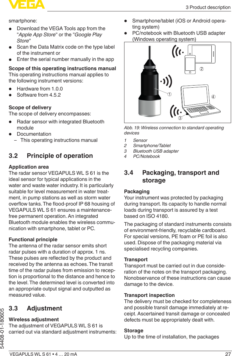 273 Product descriptionVEGAPULS WL S 61 • 4 … 20 mA54408-01-180605smartphone:•  Download the VEGA Tools app from the &quot;Apple App Store&quot; or the &quot;Google Play Store&quot;•  Scan the Data Matrix code on the type label of the instrument or•  Enter the serial number manually in the appScope of this operating instructions manualThis operating instructions manual applies to the following instrument versions:•  Hardware from 1.0.0•  Software from 4.5.2Scope of deliveryThe scope of delivery encompasses:•  Radar sensor with integrated Bluetooth module•  Documentation – This operating instructions manual3.2  Principle of operationApplication areaThe radar sensor VEGAPULS WL S 61 is the ideal sensor for typical applications in the water and waste water industry. It is particularly suitable for level measurement in water treat-ment, in pump stations as well as storm water overow tanks. The ood-proof IP 68 housing of VEGAPULS WL S 61 ensures a maintenance-free permanent operation. An integrated Bluetooth module enables the wireless commu-nication with smartphone, tablet or PC.Functional principleThe antenna of the radar sensor emits short radar pulses with a duration of approx. 1 ns. These pulses are reected by the product and received by the antenna as echoes. The transit time of the radar pulses from emission to recep-tion is proportional to the distance and hence to the level. The determined level is converted into an appropriate output signal and outputted as measured value.3.3 AdjustmentWireless adjustmentThe adjustment of VEGAPULS WL S 61 is carried out via standard adjustment instruments:•  Smartphone/tablet (iOS or Android opera-ting system)•  PC/notebook with Bluetooth USB adapter (Windows operating system)1423Abb. 19: Wireless connection to standard operating devices1 Sensor2 Smartphone/Tablet3  Bluetooth USB adapter4 PC/Notebook3.4  Packaging, transport and storagePackagingYour instrument was protected by packaging during transport. Its capacity to handle normal loads during transport is assured by a test based on ISO 4180.The packaging of standard instruments consists of environment-friendly, recyclable cardboard. For special versions, PE foam or PE foil is also used. Dispose of the packaging material via specialised recycling companies.TransportTransport must be carried out in due conside-ration of the notes on the transport packaging. Nonobservance of these instructions can cause damage to the device.Transport inspectionThe delivery must be checked for completeness and possible transit damage immediately at re-ceipt. Ascertained transit damage or concealed defects must be appropriately dealt with.StorageUp to the time of installation, the packages 