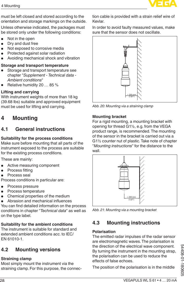 284 MountingVEGAPULS WL S 61 • 4 … 20 mA54408-01-180605must be left closed and stored according to the orientation and storage markings on the outside.Unless otherwise indicated, the packages must be stored only under the following conditions:•  Not in the open•  Dry and dust free•  Not exposed to corrosive media•  Protected against solar radiation•  Avoiding mechanical shock and vibrationStorage and transport temperature•  Storage and transport temperature see chapter &quot;Supplement - Technical data - Ambient conditions&quot;•  Relative humidity 20 … 85 %Lifting and carryingWith instrument weights of more than 18 kg (39.68 lbs) suitable and approved equipment must be used for lifting and carrying.4 Mounting4.1  General instructionsSuitability for the process conditionsMake sure before mounting that all parts of the instrument exposed to the process are suitable for the existing process conditions.These are mainly:•  Active measuring component•  Process tting•  Process sealProcess conditions in particular are:•  Process pressure•  Process temperature•  Chemical properties of the medium•  Abrasion and mechanical inuencesYou can nd detailed information on the process conditions in chapter &quot;Technical data&quot; as well as on the type label.Suitability for the ambient conditionsThe instrument is suitable for standard and extended ambient conditions acc. to IEC/EN 61010-1.4.2  Mounting versionsStraining clampMost simply mount the instrument via the straining clamp. For this purpose, the connec-tion cable is provided with a strain relief wire of Kevlar.In order to avoid faulty measured values, make sure that the sensor does not oscillate.&gt; 200 mm(7.87&quot;)Abb. 20: Mounting via a straining clampMounting bracketFor a rigid mounting, a mounting bracket with opening for thread G1½, e.g. from the VEGA product range, is recommended. The mounting of the sensor in the bracket is carried out via a G1½ counter nut of plastic. Take note of chapter &quot;Mounting instructions&quot; for the distance to the wall.&gt; 200 mm(7.87&quot;)Abb. 21: Mounting via a mounting bracket4.3  Mounting instructionsPolarisationThe emitted radar impulses of the radar sensor are electromagnetic waves. The polarisation is the direction of the electrical wave component. By turning the instrument in the mounting strap, the polarisation can be used to reduce the eects of false echoes.The position of the polarisation is in the middle 