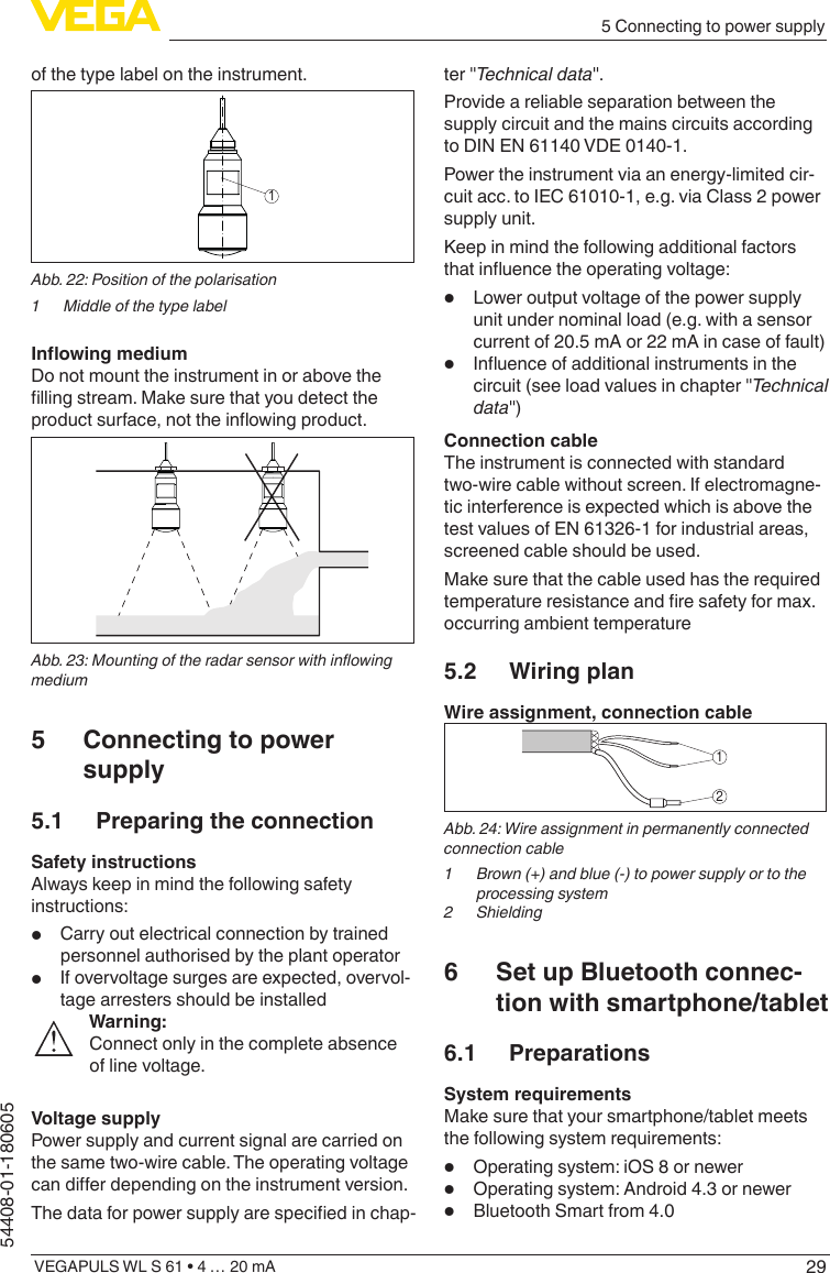 295 Connecting to power supplyVEGAPULS WL S 61 • 4 … 20 mA54408-01-180605of the type label on the instrument.1Abb. 22: Position of the polarisation1  Middle of the type labelInowingmediumDo not mount the instrument in or above the lling stream. Make sure that you detect the product surface, not the inowing product.Abb.23:Mountingoftheradarsensorwithinowingmedium5  Connecting to power supply5.1  Preparing the connectionSafety instructionsAlways keep in mind the following safety instructions:•  Carry out electrical connection by trained personnel authorised by the plant operator•  If overvoltage surges are expected, overvol-tage arresters should be installedWarning:Connect only in the complete absence of line voltage.Voltage supplyPower supply and current signal are carried on the same two-wire cable. The operating voltage can dier depending on the instrument version.The data for power supply are specied in chap-ter &quot;Technical data&quot;.Provide a reliable separation between the supply circuit and the mains circuits according to DIN EN 61140 VDE 0140-1.Power the instrument via an energy-limited cir-cuit acc. to IEC 61010-1, e.g. via Class 2 power supply unit.Keep in mind the following additional factors that inuence the operating voltage:•  Lower output voltage of the power supply unit under nominal load (e.g. with a sensor current of 20.5 mA or 22 mA in case of fault)•  Inuence of additional instruments in the circuit (see load values in chapter &quot;Technical data&quot;)Connection cableThe instrument is connected with standard two-wire cable without screen. If electromagne-tic interference is expected which is above the test values of EN 61326-1 for industrial areas, screened cable should be used.Make sure that the cable used has the required temperature resistance and re safety for max. occurring ambient temperature5.2  Wiring planWire assignment, connection cable12Abb. 24: Wire assignment in permanently connected connection cable1  Brown (+) and blue (-) to power supply or to the processing system2 Shielding6  Set up Bluetooth connec-tion with smartphone/tablet6.1 PreparationsSystem requirementsMake sure that your smartphone/tablet meets the following system requirements:•  Operating system: iOS 8 or newer•  Operating system: Android 4.3 or newer•  Bluetooth Smart from 4.0
