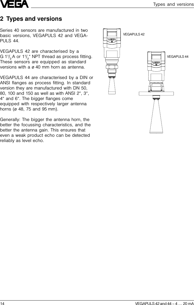 14 VEGAPULS 42 and 44 –4 … 20 mATypes and versions2 Types and versionsSeries 40 sensors are manufactured in twobasic versions, VEGAPULS 42 and VEGA-PULS 44.VEGAPULS 42 are characterised by aG 11/2 A or 11/2“ NPT thread as process fitting.These sensors are equipped as standardversions with a ø 40 mm horn as antenna.VEGAPULS 44 are characterised by a DIN orANSI flanges as process fitting. In standardversion they are manufactured with DN 50,80, 100 and 150 as well as with ANSI 2“, 3“,4“ and 6“. The bigger flanges comeequipped with respectively larger antennahorns (ø 48, 75 and 95 mm).Generally: The bigger the antenna horn, thebetter the focussing characteristics, and thebetter the antenna gain. This ensures thateven a weak product echo can be detectedreliably as level echo.VEGAPULS 42VEGAPULS 44