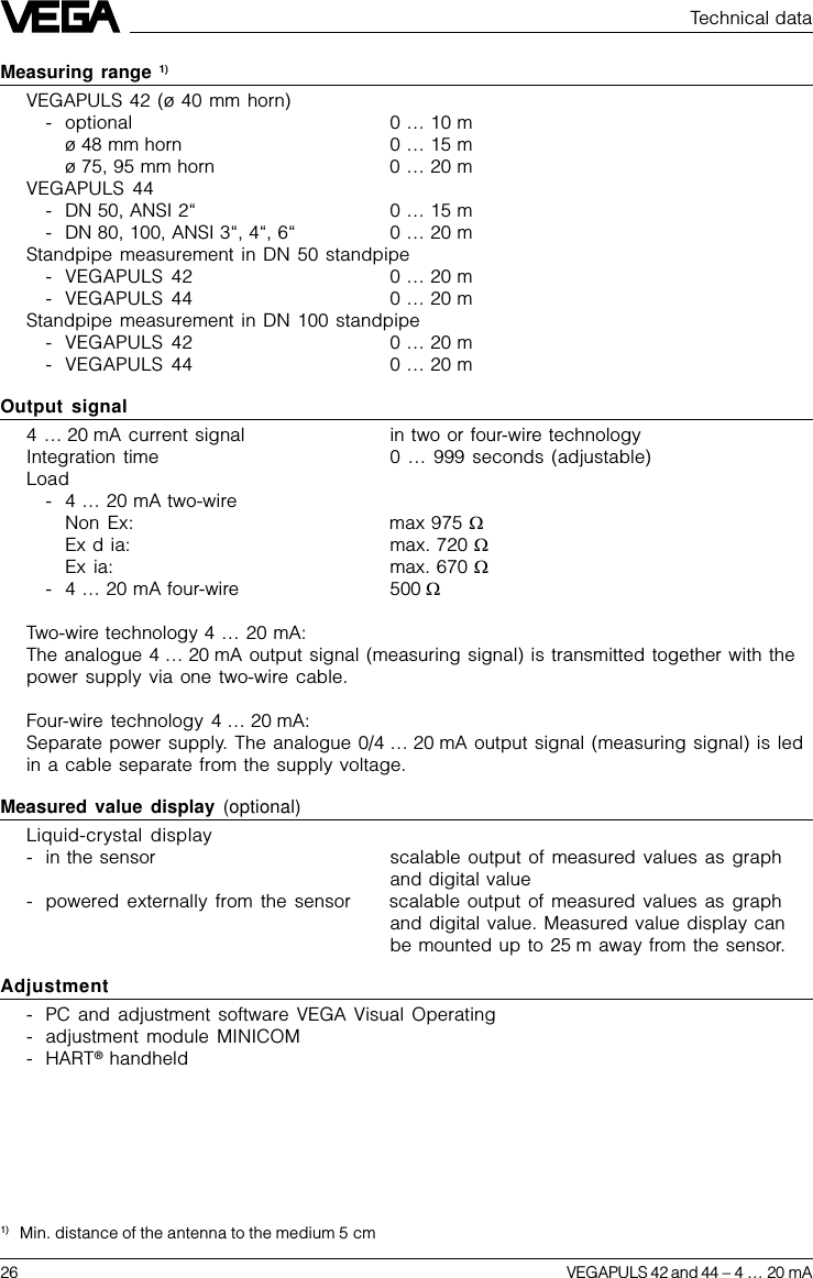 26 VEGAPULS 42 and 44 –4 … 20 mATechnical dataMeasuring range 1)VEGAPULS 42 (ø 40 mm horn)- optional 0 … 10 mø 48 mm horn 0 … 15 mø 75, 95 mm horn 0 … 20 mVEGAPULS 44- DN 50, ANSI 2“0 … 15 m- DN 80, 100, ANSI 3“, 4“, 6“0 … 20 mStandpipe measurement in DN 50 standpipe- VEGAPULS 42 0 … 20 m- VEGAPULS 44 0 … 20 mStandpipe measurement in DN 100 standpipe- VEGAPULS 42 0 … 20 m- VEGAPULS 44 0 … 20 mOutput signal4 … 20 mA current signal in two or four-wire technologyIntegration time 0 … 999 seconds (adjustable)Load-4 … 20 mA two-wireNon Ex: max 975 WEx d ia: max. 720 WEx ia: max. 670 W-4 … 20 mA four-wire 500 WTwo-wire technology 4 … 20 mA:The analogue 4 … 20 mA output signal (measuring signal) is transmitted together with thepower supply via one two-wire cable.Four-wire technology 4 … 20 mA:Separate power supply. The analogue 0/4 … 20 mA output signal (measuring signal) is ledin a cable separate from the supply voltage.Measured value display (optional)Liquid-crystal display- in the sensor scalable output of measured values as graphand digital value- powered externally from the sensor scalable output of measured values as graphand digital value. Measured value display canbe mounted up to 25 m away from the sensor.Adjustment- PC and adjustment software VEGA Visual Operating- adjustment module MINICOM- HART® handheld1) Min. distance of the antenna to the medium 5 cm