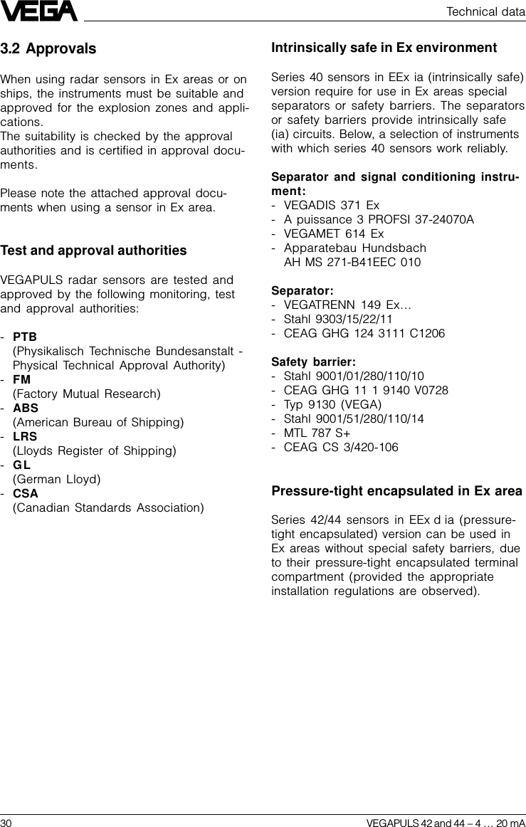 30 VEGAPULS 42 and 44 –4 … 20 mA3.2 ApprovalsWhen using radar sensors in Ex areas or onships, the instruments must be suitable andapproved for the explosion zones and appli-cations.The suitability is checked by the approvalauthorities and is certified in approval docu-ments.Please note the attached approval docu-ments when using a sensor in Ex area.Test and approval authoritiesVEGAPULS radar sensors are tested andapproved by the following monitoring, testand approval authorities:-PTB(Physikalisch Technische Bundesanstalt -Physical Technical Approval Authority)-FM(Factory Mutual Research)-ABS(American Bureau of Shipping)-LRS(Lloyds Register of Shipping)-GL(German Lloyd)-CSA(Canadian Standards Association)Technical dataIntrinsically safe in Ex environmentSeries 40 sensors in EEx ia (intrinsically safe)version require for use in Ex areas specialseparators or safety barriers. The separatorsor safety barriers provide intrinsically safe(ia) circuits. Below, a selection of instrumentswith which series 40 sensors work reliably.Separator and signal conditioning instru-ment:- VEGADIS 371 Ex- A puissance 3 PROFSI 37-24070A- VEGAMET 614 Ex- Apparatebau HundsbachAH MS 271-B41EEC 010Separator:- VEGATRENN 149 Ex…- Stahl 9303/15/22/11- CEAG GHG 124 3111 C1206Safety barrier:- Stahl 9001/01/280/110/10- CEAG GHG 11 1 9140 V0728- Typ 9130 (VEGA)- Stahl 9001/51/280/110/14- MTL 787 S+- CEAG CS 3/420-106Pressure-tight encapsulated in Ex areaSeries 42/44 sensors in EEx d ia (pressure-tight encapsulated) version can be used inEx areas without special safety barriers, dueto their pressure-tight encapsulated terminalcompartment (provided the appropriateinstallation regulations are observed).