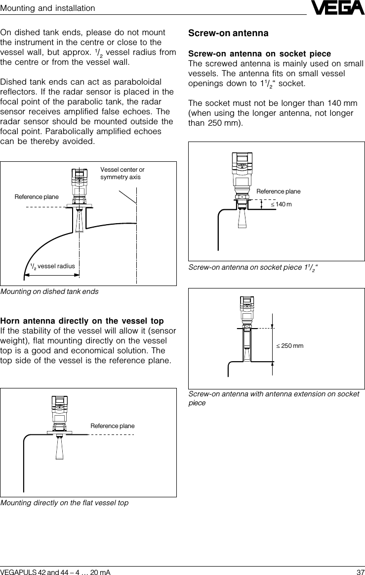 VEGAPULS 42 and 44 –4 … 20 mA 37Mounting and installationMounting directly on the flat vessel topReference planeMounting on dished tank endsReference plane1/2 vessel radiusHorn antenna directly on the vessel topIf the stability of the vessel will allow it (sensorweight), flat mounting directly on the vesseltop is a good and economical solution. Thetop side of the vessel is the reference plane.Screw-on antenna with antenna extension on socketpiece£ 250 mmScrew-on antennaScrew-on antenna on socket pieceThe screwed antenna is mainly used on smallvessels. The antenna fits on small vesselopenings down to 11/2“ socket.The socket must not be longer than 140 mm(when using the longer antenna, not longerthan 250 mm).On dished tank ends, please do not mountthe instrument in the centre or close to thevessel wall, but approx. 1/2 vessel radius fromthe centre or from the vessel wall.Dished tank ends can act as paraboloidalreflectors. If the radar sensor is placed in thefocal point of the parabolic tank, the radarsensor receives amplified false echoes. Theradar sensor should be mounted outside thefocal point. Parabolically amplified echoescan be thereby avoided.Screw-on antenna on socket piece 11/2“£ 140 mReference planeVessel center orsymmetry axis