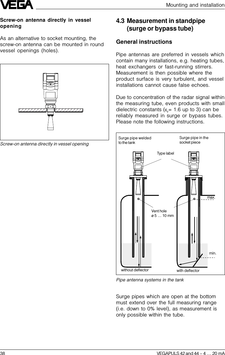 38 VEGAPULS 42 and 44 –4 … 20 mAMounting and installationPipe antenna systems in the tankType labelVent holeø 5 … 10 mmSurge pipe weldedto the tankSurge pipe in thesocket pieceSurge pipes which are open at the bottommust extend over the full measuring range(i.e. down to 0% level), as measurement isonly possible within the tube.4.3 Measurement in standpipe(surge or bypass tube)General instructionsPipe antennas are preferred in vessels whichcontain many installations, e.g. heating tubes,heat exchangers or fast-running stirrers.Measurement is then possible where theproduct surface is very turbulent, and vesselinstallations cannot cause false echoes.Due to concentration of the radar signal withinthe measuring tube, even products with smalldielectric constants (er= 1.6 up to 3) can bereliably measured in surge or bypass tubes.Please note the following instructions.without deflector with deflectormin.max.Screw-on antenna directly in vessel openingScrew-on antenna directly in vesselopeningAs an alternative to socket mounting, thescrew-on antenna can be mounted in roundvessel openings (holes).