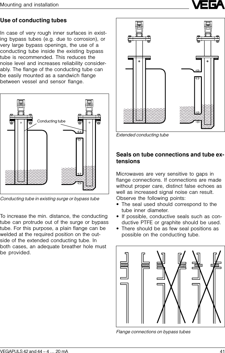 VEGAPULS 42 and 44 –4 … 20 mA 41Conducting tube in existing surge or bypass tubeExtended conducting tubeFlange connections on bypass tubesMounting and installationConducting tubeUse of conducting tubesIn case of very rough inner surfaces in exist-ing bypass tubes (e.g. due to corrosion), orvery large bypass openings, the use of aconducting tube inside the existing bypasstube is recommended. This reduces thenoise level and increases reliability consider-ably. The flange of the conducting tube canbe easily mounted as a sandwich flangebetween vessel and sensor flange.To increase the min. distance, the conductingtube can protrude out of the surge or bypasstube. For this purpose, a plain flange can bewelded at the required position on the out-side of the extended conducting tube. Inboth cases, an adequate breather hole mustbe provided.Seals on tube connections and tube ex-tensionsMicrowaves are very sensitive to gaps inflange connections. If connections are madewithout proper care, distinct false echoes aswell as increased signal noise can result.Observe the following points:•The seal used should correspond to thetube inner diameter.•If possible, conductive seals such as con-ductive PTFE or graphite should be used.•There should be as few seal positions aspossible on the conducting tube.