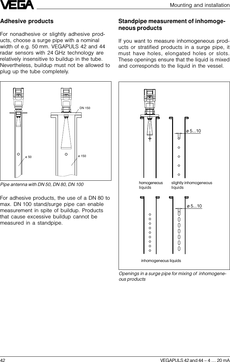 42 VEGAPULS 42 and 44 –4 … 20 mAø 5...10ø 5...10Mounting and installationOpenings in a surge pipe for mixing of  inhomogene-ous productsslightly inhomogeneousliquidsinhomogeneous liquidshomogeneousliquidsPipe antenna with DN 50, DN 80, DN 100DN 150ø 50  ø 150Standpipe measurement of inhomoge-neous productsIf you want to measure inhomogeneous prod-ucts or stratified products in a surge pipe, itmust have holes, elongated holes or slots.These openings ensure that the liquid is mixedand corresponds to the liquid in the vessel.Adhesive productsFor nonadhesive or slightly adhesive prod-ucts, choose a surge pipe with a nominalwidth of e.g. 50 mm. VEGAPULS 42 and 44radar sensors with 24 GHz technology arerelatively insensitive to buildup in the tube.Nevertheless, buildup must not be allowed toplug up the tube completely.For adhesive products, the use of a DN 80 tomax. DN 100 stand/surge pipe can enablemeasurement in spite of buildup. Productsthat cause excessive buildup cannot bemeasured in a standpipe.