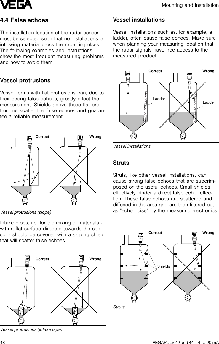 48 VEGAPULS 42 and 44 –4 … 20 mAMounting and installation4.4 False echoesThe installation location of the radar sensormust be selected such that no installations orinflowing material cross the radar impulses.The following examples and instructionsshow the most frequent measuring problemsand how to avoid them.Vessel protrusionsVessel forms with flat protrusions can, due totheir strong false echoes, greatly effect themeasurement. Shields above these flat pro-trusions scatter the false echoes and guaran-tee a reliable measurement.Intake pipes, i.e. for the mixing of materials -with a flat surface directed towards the sen-sor - should be covered with a sloping shieldthat will scatter false echoes.Vessel protrusions (slope)Vessel protrusions (intake pipe)Correct WrongCorrect WrongVessel installationsVessel installations such as, for example, aladder, often cause false echoes. Make surewhen planning your measuring location thatthe radar signals have free access to themeasured product.Vessel installationsCorrect WrongLadderLadderStrutsStruts, like other vessel installations, cancause strong false echoes that are superim-posed on the useful echoes. Small shieldseffectively hinder a direct false echo reflec-tion. These false echoes are scattered anddiffused in the area and are then filtered outas &quot;echo noise“ by the measuring electronics.StrutsCorrect WrongShields