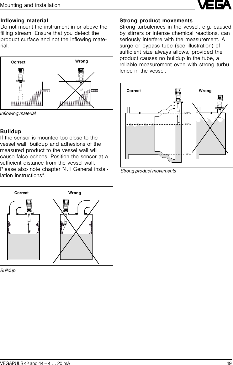 VEGAPULS 42 and 44 –4 … 20 mA 4975 %0 %100 %Strong product movementsBuildupCorrect WrongStrong product movementsStrong turbulences in the vessel, e.g. causedby stirrers or intense chemical reactions, canseriously interfere with the measurement. Asurge or bypass tube (see illustration) ofsufficient size always allows, provided theproduct causes no buildup in the tube, areliable measurement even with strong turbu-lence in the vessel.Inflowing materialCorrect WrongMounting and installationInflowing materialDo not mount the instrument in or above thefilling stream. Ensure that you detect theproduct surface and not the inflowing mate-rial.BuildupIf the sensor is mounted too close to thevessel wall, buildup and adhesions of themeasured product to the vessel wall willcause false echoes. Position the sensor at asufficient distance from the vessel wall.Please also note chapter &quot;4.1 General instal-lation instructions“.Correct Wrong