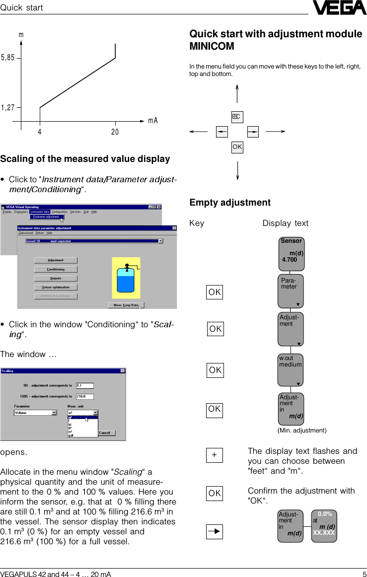 VEGAPULS 42 and 44 –4 … 20 mA 5Quick startScaling of the measured value display•Click to &quot;“.•Click in the window &quot;Conditioning“ to &quot;“.The window …opens.Allocate in the menu window &quot;Scaling“ aphysical quantity and the unit of measure-ment to the 0 % and 100 % values. Here youinform the sensor, e.g. that at  0 % filling thereare still 0.1 m3 and at 100 % filling 216.6 m3 inthe vessel. The sensor display then indicates0.1 m3 (0 %) for an empty vessel and216.6 m3 (100 %) for a full vessel.Empty adjustmentKey Display textAdjust-mentPara-meterSensorm(d) 4.700w.outmediumAdjust-mentinm(d)(Min. adjustment)OKOK+OKOKOKThe display text flashes andyou can choose between&quot;feet“ and &quot;m“.Confirm the adjustment with&quot;OK“.ESCOKQuick start with adjustment moduleMINICOMIn the menu field you can move with these keys to the left, right,top and bottom.5,851,27420mmAAdjust-mentinm(d)  0.0%atm (d)XX.XXX