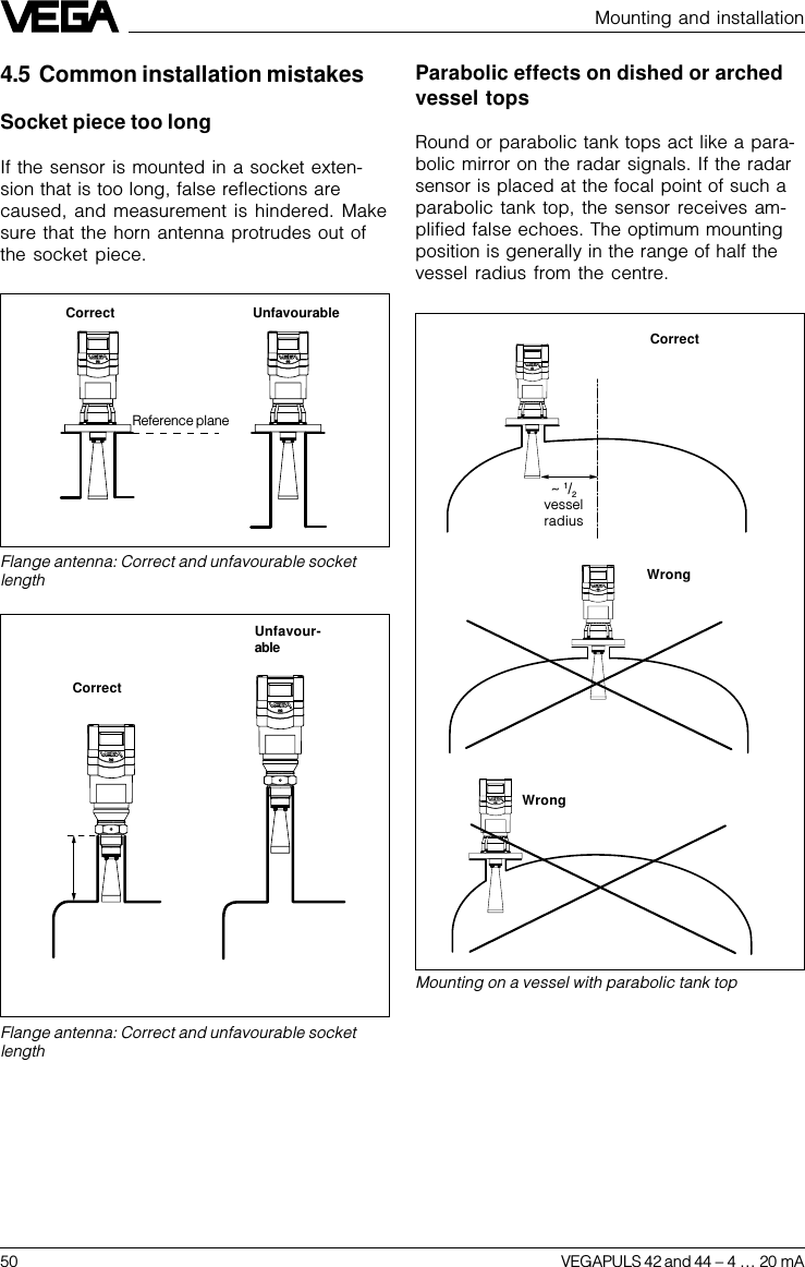 50 VEGAPULS 42 and 44 –4 … 20 mA&lt; 140 mm(250 mm)Mounting and installation4.5 Common installation mistakesSocket piece too longIf the sensor is mounted in a socket exten-sion that is too long, false reflections arecaused, and measurement is hindered. Makesure that the horn antenna protrudes out ofthe socket piece.Flange antenna: Correct and unfavourable socketlengthFlange antenna: Correct and unfavourable socketlengthUnfavour-ableCorrect UnfavourableWrongMounting on a vessel with parabolic tank topCorrect~ 1/2vesselradiusWrongCorrectParabolic effects on dished or archedvessel topsRound or parabolic tank tops act like a para-bolic mirror on the radar signals. If the radarsensor is placed at the focal point of such aparabolic tank top, the sensor receives am-plified false echoes. The optimum mountingposition is generally in the range of half thevessel radius from the centre.Reference plane