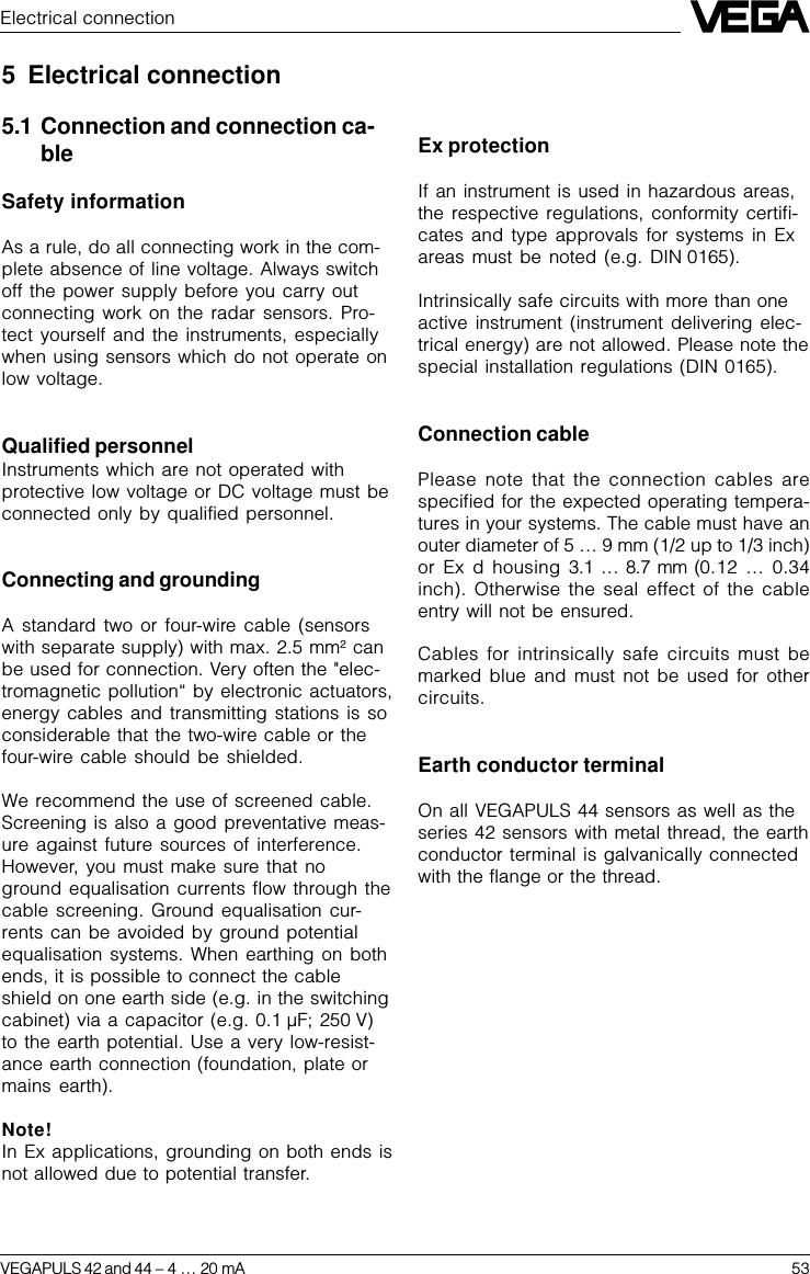 VEGAPULS 42 and 44 –4 … 20 mA 53Electrical connection5 Electrical connection5.1 Connection and connection ca-bleSafety informationAs a rule, do all connecting work in the com-plete absence of line voltage. Always switchoff the power supply before you carry outconnecting work on the radar sensors. Pro-tect yourself and the instruments, especiallywhen using sensors which do not operate onlow voltage.Qualified personnelInstruments which are not operated withprotective low voltage or DC voltage must beconnected only by qualified personnel.Connecting and groundingA standard two or four-wire cable (sensorswith separate supply) with max. 2.5 mm2 canbe used for connection. Very often the &quot;elec-tromagnetic pollution“ by electronic actuators,energy cables and transmitting stations is soconsiderable that the two-wire cable or thefour-wire cable should be shielded.We recommend the use of screened cable.Screening is also a good preventative meas-ure against future sources of interference.However, you must make sure that noground equalisation currents flow through thecable screening. Ground equalisation cur-rents can be avoided by ground potentialequalisation systems. When earthing on bothends, it is possible to connect the cableshield on one earth side (e.g. in the switchingcabinet) via a capacitor (e.g. 0.1 µF; 250 V)to the earth potential. Use a very low-resist-ance earth connection (foundation, plate ormains earth).Note!In Ex applications, grounding on both ends isnot allowed due to potential transfer.Ex protectionIf an instrument is used in hazardous areas,the respective regulations, conformity certifi-cates and type approvals for systems in Exareas must be noted (e.g. DIN 0165).Intrinsically safe circuits with more than oneactive instrument (instrument delivering elec-trical energy) are not allowed. Please note thespecial installation regulations (DIN 0165).Connection cablePlease note that the connection cables arespecified for the expected operating tempera-tures in your systems. The cable must have anouter diameter of 5 … 9 mm (1/2 up to 1/3 inch)or Ex d housing 3.1  … 8.7 mm (0.12 … 0.34inch). Otherwise the seal effect of the cableentry will not be ensured.Cables for intrinsically safe circuits must bemarked blue and must not be used for othercircuits.Earth conductor terminalOn all VEGAPULS 44 sensors as well as theseries 42 sensors with metal thread, the earthconductor terminal is galvanically connectedwith the flange or the thread.