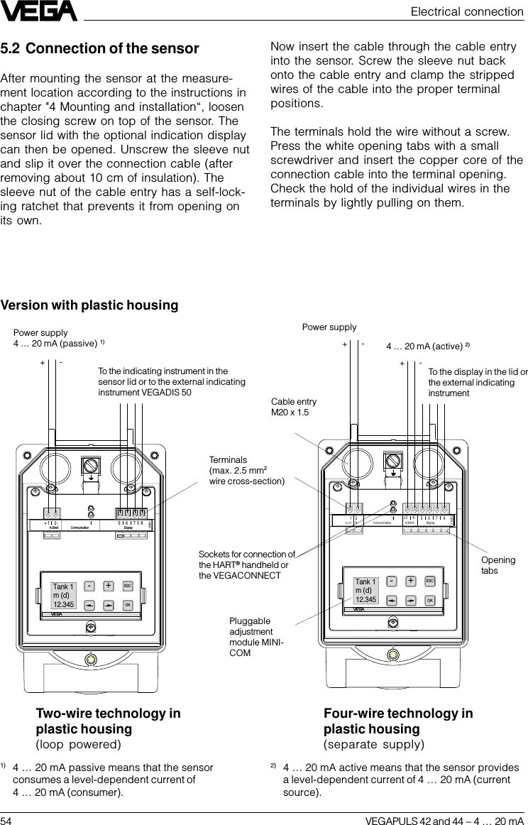 54 VEGAPULS 42 and 44 –4 … 20 mAElectrical connection+-+-2.232741(+) L12Communication8765Display4-20mA4-+3N-OK+ESCTank 1m (d)12.345+-Display5678Communication2-+4-20mA12.23272-OK+ESCTank 1m (d)12.345Power supply4 … 20 mA (passive) 1)To the indicating instrument in thesensor lid or to the external indicatinginstrument VEGADIS 50Sockets for connection ofthe HART® handheld orthe VEGACONNECTTwo-wire technology inplastic housing(loop powered)Four-wire technology inplastic housing(separate supply)Power supply 4 … 20 mA (active) 2)Terminals(max. 2.5 mm2wire cross-section)OpeningtabsPluggableadjustmentmodule MINI-COM5.2 Connection of the sensorAfter mounting the sensor at the measure-ment location according to the instructions inchapter &quot;4 Mounting and installation“, loosenthe closing screw on top of the sensor. Thesensor lid with the optional indication displaycan then be opened. Unscrew the sleeve nutand slip it over the connection cable (afterremoving about 10 cm of insulation). Thesleeve nut of the cable entry has a self-lock-ing ratchet that prevents it from opening onits own.Now insert the cable through the cable entryinto the sensor. Screw the sleeve nut backonto the cable entry and clamp the strippedwires of the cable into the proper terminalpositions.The terminals hold the wire without a screw.Press the white opening tabs with a smallscrewdriver and insert the copper core of theconnection cable into the terminal opening.Check the hold of the individual wires in theterminals by lightly pulling on them.1) 4 … 20 mA passive means that the sensorconsumes a level-dependent current of4 … 20 mA (consumer).2) 4 … 20 mA active means that the sensor providesa level-dependent current of 4 … 20 mA (currentsource).Version with plastic housingCable entryM20 x 1.5To the display in the lid orthe external indicatinginstrument