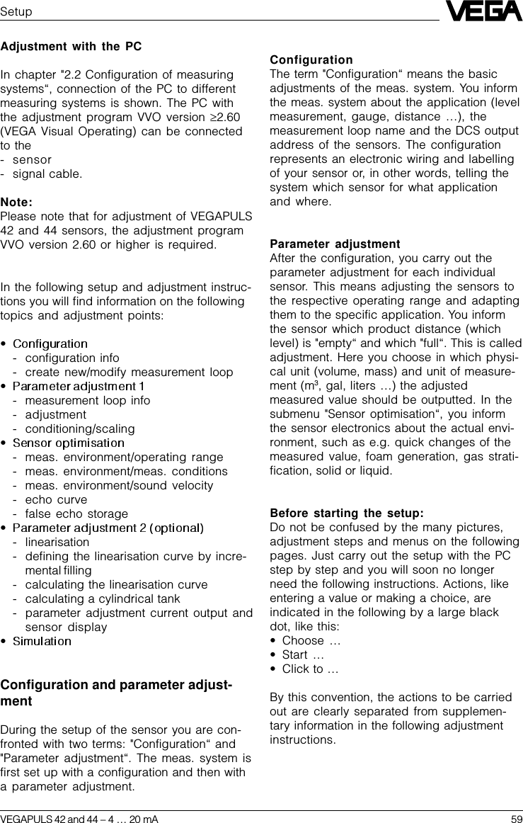 VEGAPULS 42 and 44 –4 … 20 mA 59Adjustment with the PCIn chapter &quot;2.2 Configuration of measuringsystems“, connection of the PC to differentmeasuring systems is shown. The PC withthe adjustment program VVO version ³2.60(VEGA Visual Operating) can be connectedto the- sensor- signal cable.Note:Please note that for adjustment of VEGAPULS42 and 44 sensors, the adjustment programVVO version 2.60 or higher is required.In the following setup and adjustment instruc-tions you will find information on the followingtopics and adjustment points:•- configuration info- create new/modify measurement loop•- measurement loop info- adjustment- conditioning/scaling•- meas. environment/operating range- meas. environment/meas. conditions- meas. environment/sound velocity- echo curve- false echo storage•- linearisation- defining the linearisation curve by incre-mental filling- calculating the linearisation curve- calculating a cylindrical tank- parameter adjustment current output andsensor display•Configuration and parameter adjust-mentDuring the setup of the sensor you are con-fronted with two terms: &quot;Configuration“ and&quot;Parameter adjustment“. The meas. system isfirst set up with a configuration and then witha parameter adjustment.SetupConfigurationThe term &quot;Configuration“ means the basicadjustments of the meas. system. You informthe meas. system about the application (levelmeasurement, gauge, distance …), themeasurement loop name and the DCS outputaddress of the sensors. The configurationrepresents an electronic wiring and labellingof your sensor or, in other words, telling thesystem which sensor for what applicationand where.Parameter adjustmentAfter the configuration, you carry out theparameter adjustment for each individualsensor. This means adjusting the sensors tothe respective operating range and adaptingthem to the specific application. You informthe sensor which product distance (whichlevel) is &quot;empty“ and which &quot;full“. This is calledadjustment. Here you choose in which physi-cal unit (volume, mass) and unit of measure-ment (m3, gal, liters …) the adjustedmeasured value should be outputted. In thesubmenu &quot;Sensor optimisation“, you informthe sensor electronics about the actual envi-ronment, such as e.g. quick changes of themeasured value, foam generation, gas strati-fication, solid or liquid.Before starting the setup:Do not be confused by the many pictures,adjustment steps and menus on the followingpages. Just carry out the setup with the PCstep by step and you will soon no longerneed the following instructions. Actions, likeentering a value or making a choice, areindicated in the following by a large blackdot, like this:•Choose  …•Start  …•Click to …By this convention, the actions to be carriedout are clearly separated from supplemen-tary information in the following adjustmentinstructions.
