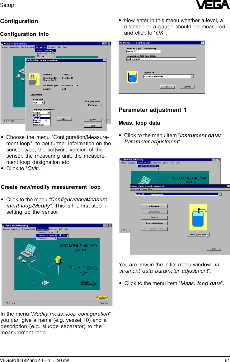 VEGAPULS 42 and 44 –4 … 20 mA 61Parameter adjustment 1Meas. loop data•Click to the menu item &quot;“.SetupConfigurationConfiguration info•Choose the menu &quot;Configuration/Measure-ment loop“, to get further information on thesensor type, the software version of thesensor, the measuring unit, the measure-ment loop designation etc.•Click to &quot; “.Create new/modify measurement loop•Click to the menu . This is the first step insetting up the sensor.•Now enter in this menu whether a level, adistance or a gauge should be measuredand click to &quot; “.In the menu &quot;Modify meas. loop configuration“you can give a name (e.g. vessel 10) and adescription (e.g. sludge separator) to themeasurement loop.You are now in the initial menu window „In-strument data parameter adjustment“.•Click to the menu item &quot; “.