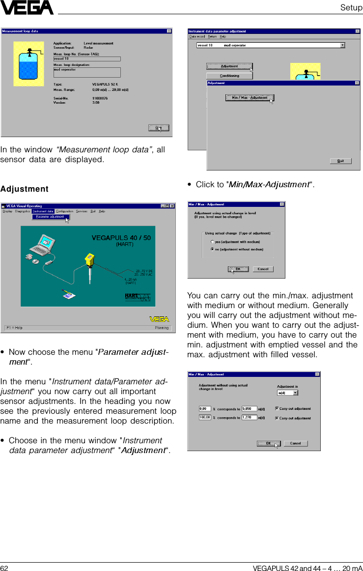 62 VEGAPULS 42 and 44 –4 … 20 mAYou can carry out the min./max. adjustmentwith medium or without medium. Generallyyou will carry out the adjustment without me-dium. When you want to carry out the adjust-ment with medium, you have to carry out themin. adjustment with emptied vessel and themax. adjustment with filled vessel.In the window “Measurement loop data”, allsensor data are displayed.Adjustment•Now choose the menu &quot;“.In the menu &quot;Instrument data/Parameter ad-justment“ you now carry out all importantsensor adjustments. In the heading you nowsee the previously entered measurement loopname and the measurement loop description.•Choose in the menu window &quot;Instrumentdata parameter adjustment“ &quot; “.Setup•Click to &quot; “.