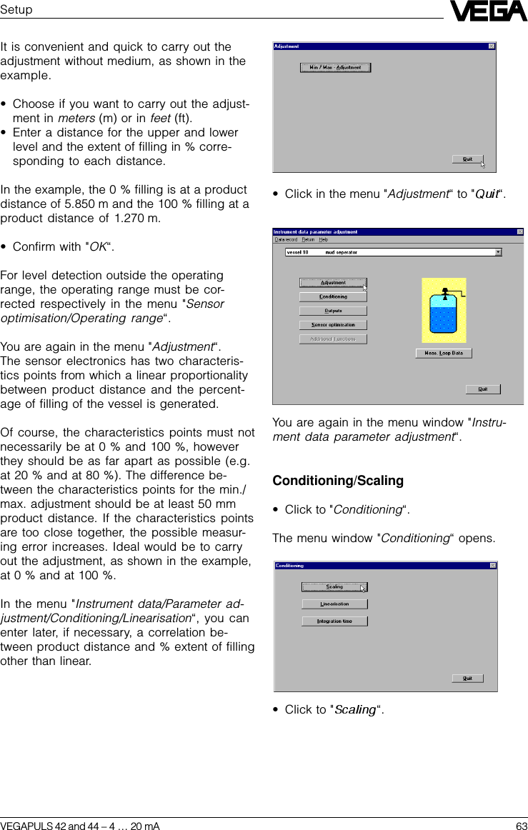 VEGAPULS 42 and 44 –4 … 20 mA 63SetupIt is convenient and quick to carry out theadjustment without medium, as shown in theexample.•Choose if you want to carry out the adjust-ment in meters (m) or in feet (ft).•Enter a distance for the upper and lowerlevel and the extent of filling in % corre-sponding to each distance.In the example, the 0 % filling is at a productdistance of 5.850 m and the 100 % filling at aproduct distance of 1.270 m.•Confirm with &quot;OK“.For level detection outside the operatingrange, the operating range must be cor-rected respectively in the menu &quot;Sensoroptimisation/Operating range“.You are again in the menu &quot;Adjustment“.The sensor electronics has two characteris-tics points from which a linear proportionalitybetween product distance and the percent-age of filling of the vessel is generated.Of course, the characteristics points must notnecessarily be at 0 % and 100 %, howeverthey should be as far apart as possible (e.g.at 20 % and at 80 %). The difference be-tween the characteristics points for the min./max. adjustment should be at least 50 mmproduct distance. If the characteristics pointsare too close together, the possible measur-ing error increases. Ideal would be to carryout the adjustment, as shown in the example,at 0 % and at 100 %.In the menu &quot;Instrument data/Parameter ad-justment/Conditioning/Linearisation“, you canenter later, if necessary, a correlation be-tween product distance and % extent of fillingother than linear.•Click in the menu &quot;Adjustment“ to &quot; “.You are again in the menu window &quot;Instru-ment data parameter adjustment“.Conditioning/Scaling•Click to &quot;Conditioning“.The menu window &quot;Conditioning“ opens.•Click to &quot; “.